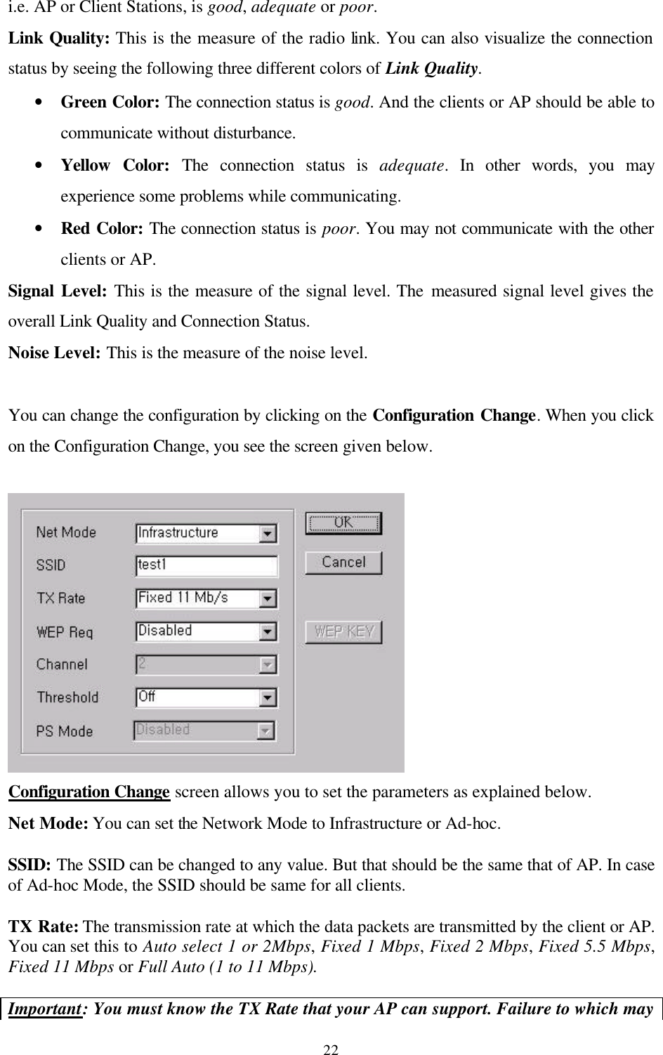  22i.e. AP or Client Stations, is good, adequate or poor.  Link Quality: This is the measure of the radio link. You can also visualize the connection status by seeing the following three different colors of Link Quality. • Green Color: The connection status is good. And the clients or AP should be able to communicate without disturbance. • Yellow Color: The connection status is adequate. In other words, you may experience some problems while communicating. • Red Color: The connection status is poor. You may not communicate with the other clients or AP. Signal Level: This is the measure of the signal level. The measured signal level gives the overall Link Quality and Connection Status. Noise Level: This is the measure of the noise level.   You can change the configuration by clicking on the Configuration Change. When you click on the Configuration Change, you see the screen given below.    Configuration Change screen allows you to set the parameters as explained below. Net Mode: You can set the Network Mode to Infrastructure or Ad-hoc.  SSID: The SSID can be changed to any value. But that should be the same that of AP. In case of Ad-hoc Mode, the SSID should be same for all clients.  TX Rate: The transmission rate at which the data packets are transmitted by the client or AP. You can set this to Auto select 1 or 2Mbps, Fixed 1 Mbps, Fixed 2 Mbps, Fixed 5.5 Mbps, Fixed 11 Mbps or Full Auto (1 to 11 Mbps).  Important: You must know the TX Rate that your AP can support. Failure to which may 