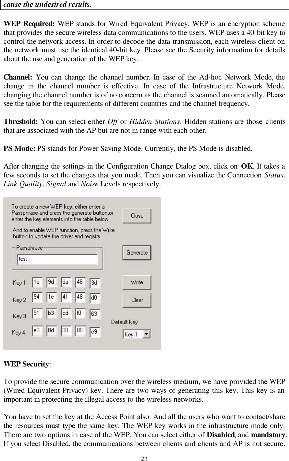  23cause the undesired results.  WEP Required: WEP stands for Wired Equivalent Privacy. WEP is an encryption scheme that provides the secure wireless data communications to the users. WEP uses a 40-bit key to control the network access. In order to decode the data transmission, each wireless client on the network must use the identical 40-bit key. Please see the Security information for details about the use and generation of the WEP key.  Channel: You can change the channel number. In case of the Ad-hoc Network Mode, the change in the channel number is effective. In case of the Infrastructure Network Mode, changing the channel number is of no concern as the channel is scanned automatically. Please see the table for the requirements of different countries and the channel frequency.  Threshold: You can select either Off or Hidden Stations. Hidden stations are those clients that are associated with the AP but are not in range with each other.  PS Mode: PS stands for Power Saving Mode. Currently, the PS Mode is disabled.   After changing the settings in the Configuration Change Dialog box, click on OK. It takes a few seconds to set the changes that you made. Then you can visualize the Connection Status, Link Quality, Signal and Noise Levels respectively.    WEP Security:  To provide the secure communication over the wireless medium, we have provided the WEP (Wired Equivalent Privacy) key. There are two ways of generating this key. This key is an important in protecting the illegal access to the wireless networks.   You have to set the key at the Access Point also. And all the users who want to contact/share the resources must type the same key. The WEP key works in the infrastructure mode only. There are two options in case of the WEP. You can select either of Disabled, and mandatory. If you select Disabled, the communications between clients and clients and AP is not secure. 