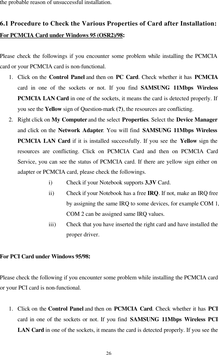  26the probable reason of unsuccessful installation.  6.1 Procedure to Check the Various Properties of Card after Installation: For PCMCIA Card under Windows 95 (OSR2)/98:  Please check the followings if you encounter some problem while installing the PCMCIA card or your PCMCIA card is non-functional. 1.  Click on the Control Panel and then on PC Card. Check whether it has PCMCIA card in one of the sockets or not. If you find SAMSUNG 11Mbps Wireless PCMCIA LAN Card in one of the sockets, it means the card is detected properly. If you see the Yellow sign of Question-mark (?), the resources are conflicting.  2.  Right click on My Computer and the select Properties. Select the Device Manager and click on the Network Adapter. You will find SAMSUNG 11Mbps Wireless PCMCIA LAN Card if it is installed successfully. If you see the Yellow sign the resources are conflicting. Click on PCMCIA Card and then on PCMCIA Card Service, you can see the status of PCMCIA card. If there are yellow sign either on adapter or PCMCIA card, please check the followings. i) Check if your Notebook supports 3.3V Card. ii) Check if your Notebook has a free IRQ. If not, make an IRQ free by assigning the same IRQ to some devices, for example COM 1, COM 2 can be assigned same IRQ values. iii) Check that you have inserted the right card and have installed the proper driver.  For PCI Card under Windows 95/98:  Please check the following if you encounter some problem while installing the PCMCIA card or your PCI card is non-functional.  1.  Click on the Control Panel and then on PCMCIA Card. Check whether it has PCI card in one of the sockets or not. If you find SAMSUNG 11Mbps Wireless PCI LAN Card in one of the sockets, it means the card is detected properly. If you see the 