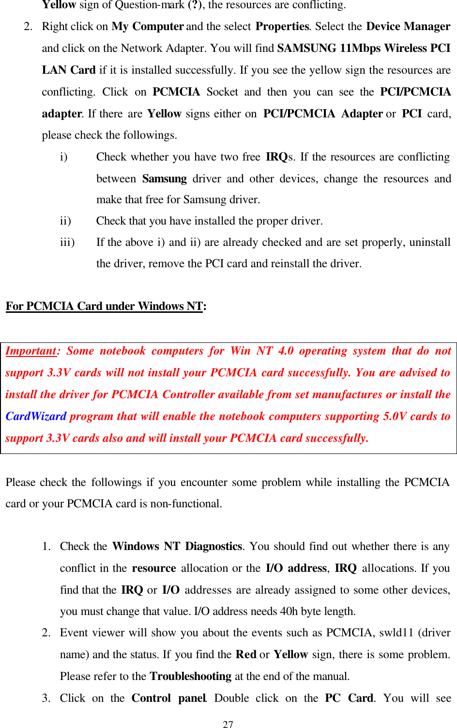  27Yellow sign of Question-mark (?), the resources are conflicting.  2.  Right click on My Computer and the select Properties. Select the Device Manager and click on the Network Adapter. You will find SAMSUNG 11Mbps Wireless PCI LAN Card if it is installed successfully. If you see the yellow sign the resources are conflicting. Click on PCMCIA Socket and then you can see the PCI/PCMCIA adapter. If there are Yellow signs either on  PCI/PCMCIA Adapter or PCI  card, please check the followings. i) Check whether you have two free IRQs. If the resources are conflicting between  Samsung driver and other devices, change the resources and make that free for Samsung driver.  ii) Check that you have installed the proper driver. iii) If the above i) and ii) are already checked and are set properly, uninstall the driver, remove the PCI card and reinstall the driver.  For PCMCIA Card under Windows NT:  Important: Some notebook computers for Win NT 4.0 operating system that do not support 3.3V cards will not install your PCMCIA card successfully. You are advised to install the driver for PCMCIA Controller available from set manufactures or install the CardWizard program that will enable the notebook computers supporting 5.0V cards to support 3.3V cards also and will install your PCMCIA card successfully.  Please check the followings if you encounter some problem while installing the PCMCIA card or your PCMCIA card is non-functional.  1.  Check the Windows NT Diagnostics. You should find out whether there is any conflict in the resource allocation or the I/O address, IRQ allocations. If you find that the IRQ or I/O addresses are already assigned to some other devices, you must change that value. I/O address needs 40h byte length. 2.  Event viewer will show you about the events such as PCMCIA, swld11 (driver name) and the status. If you find the Red or Yellow sign, there is some problem. Please refer to the Troubleshooting at the end of the manual. 3.  Click on the Control panel. Double click on the PC Card. You will see 