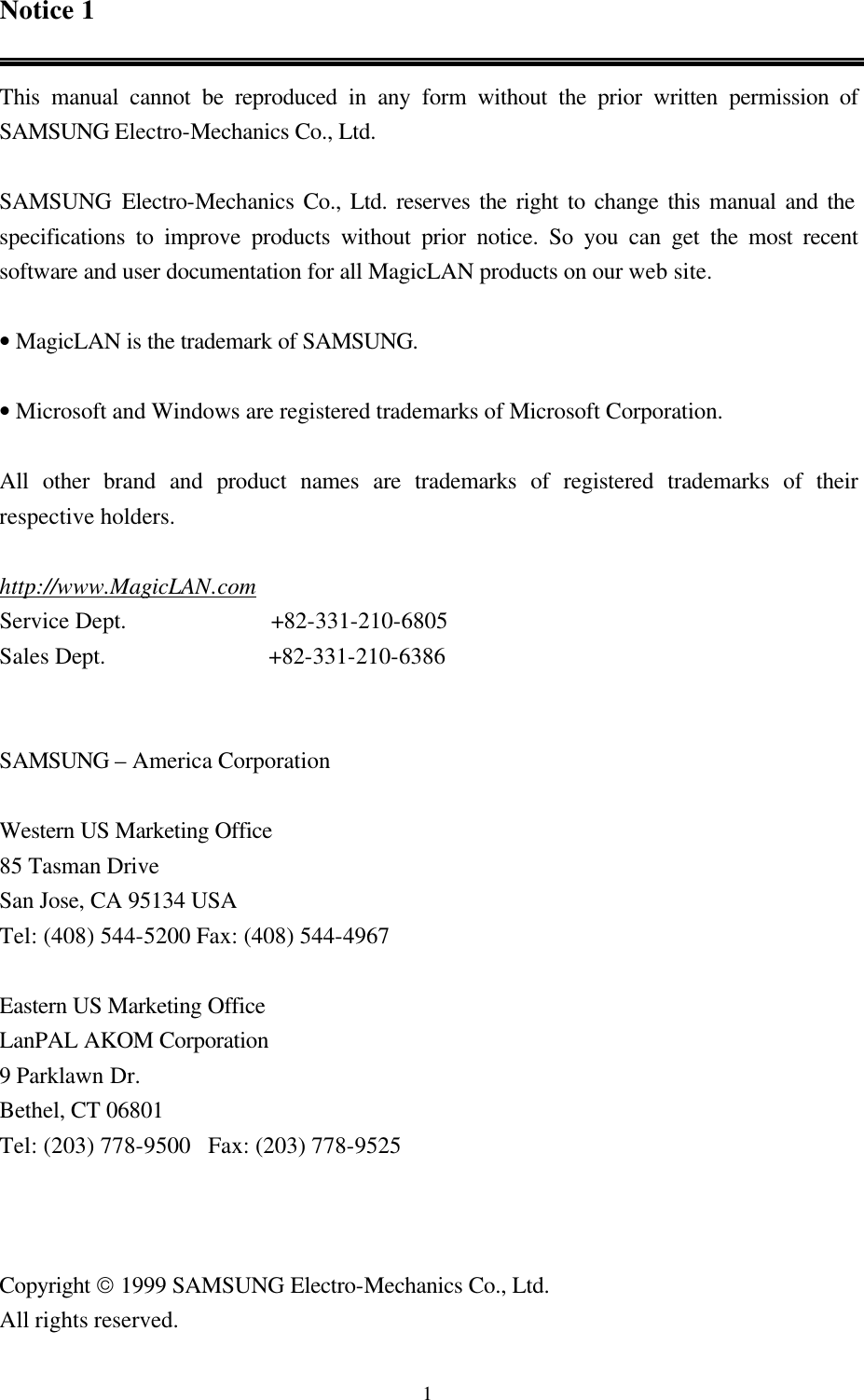  1Notice 1  This manual cannot be reproduced in any form without the prior written permission of SAMSUNG Electro-Mechanics Co., Ltd.    SAMSUNG Electro-Mechanics Co., Ltd. reserves the right to change this manual and the specifications to improve products without prior notice. So you can get the most recent software and user documentation for all MagicLAN products on our web site.  • MagicLAN is the trademark of SAMSUNG.  • Microsoft and Windows are registered trademarks of Microsoft Corporation.  All other brand and product names are trademarks of registered trademarks of their respective holders.   http://www.MagicLAN.com Service Dept.         +82-331-210-6805 Sales Dept.                            +82-331-210-6386   SAMSUNG – America Corporation  Western US Marketing Office 85 Tasman Drive San Jose, CA 95134 USA Tel: (408) 544-5200 Fax: (408) 544-4967  Eastern US Marketing Office LanPAL AKOM Corporation 9 Parklawn Dr. Bethel, CT 06801 Tel: (203) 778-9500   Fax: (203) 778-9525    Copyright  1999 SAMSUNG Electro-Mechanics Co., Ltd.   All rights reserved. 