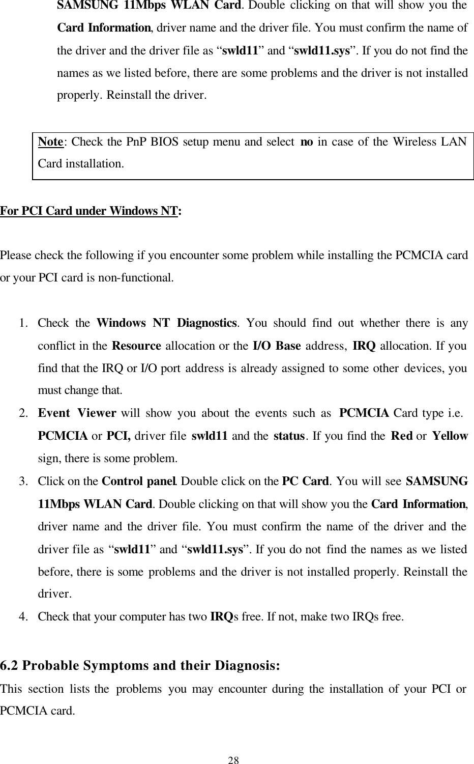 28SAMSUNG 11Mbps WLAN Card. Double clicking on that will show you the Card Information, driver name and the driver file. You must confirm the name of the driver and the driver file as “swld11” and “swld11.sys”. If you do not find the names as we listed before, there are some problems and the driver is not installed properly. Reinstall the driver.  Note: Check the PnP BIOS setup menu and select no in case of the Wireless LAN Card installation.  For PCI Card under Windows NT:  Please check the following if you encounter some problem while installing the PCMCIA card or your PCI card is non-functional.  1.  Check the Windows NT Diagnostics. You should find out whether there is any conflict in the Resource allocation or the I/O Base address, IRQ allocation. If you find that the IRQ or I/O port address is already assigned to some other devices, you must change that.  2.  Event Viewer will show you about the events such as  PCMCIA Card type i.e.     PCMCIA or PCI, driver file swld11 and the status. If you find the Red or Yellow sign, there is some problem. 3.  Click on the Control panel. Double click on the PC Card. You will see SAMSUNG 11Mbps WLAN Card. Double clicking on that will show you the Card Information, driver name and the driver file. You must confirm the name of the driver and the driver file as “swld11” and “swld11.sys”. If you do not find the names as we listed before, there is some problems and the driver is not installed properly. Reinstall the driver. 4.  Check that your computer has two IRQs free. If not, make two IRQs free.  6.2 Probable Symptoms and their Diagnosis:  This section lists the  problems you may encounter during the installation of your PCI or PCMCIA card. 