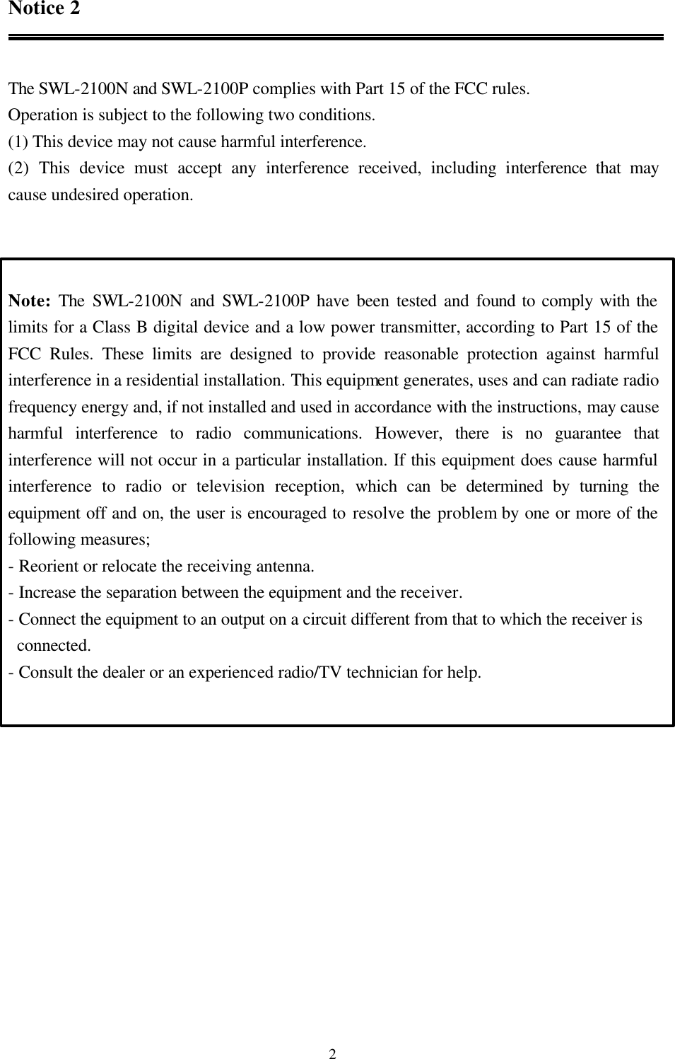  2Notice 2   The SWL-2100N and SWL-2100P complies with Part 15 of the FCC rules. Operation is subject to the following two conditions. (1) This device may not cause harmful interference. (2) This device must accept any interference received, including interference that may        cause undesired operation.    Note: The SWL-2100N and SWL-2100P have been tested and found to comply with the limits for a Class B digital device and a low power transmitter, according to Part 15 of the FCC Rules. These limits are designed to provide reasonable protection against harmful interference in a residential installation. This equipment generates, uses and can radiate radio frequency energy and, if not installed and used in accordance with the instructions, may cause harmful interference to radio communications. However, there is no guarantee that interference will not occur in a particular installation. If this equipment does cause harmful interference to radio or television reception, which can be determined by turning the equipment off and on, the user is encouraged to resolve the problem by one or more of the following measures; - Reorient or relocate the receiving antenna. - Increase the separation between the equipment and the receiver. - Connect the equipment to an output on a circuit different from that to which the receiver is     connected. - Consult the dealer or an experienced radio/TV technician for help.   