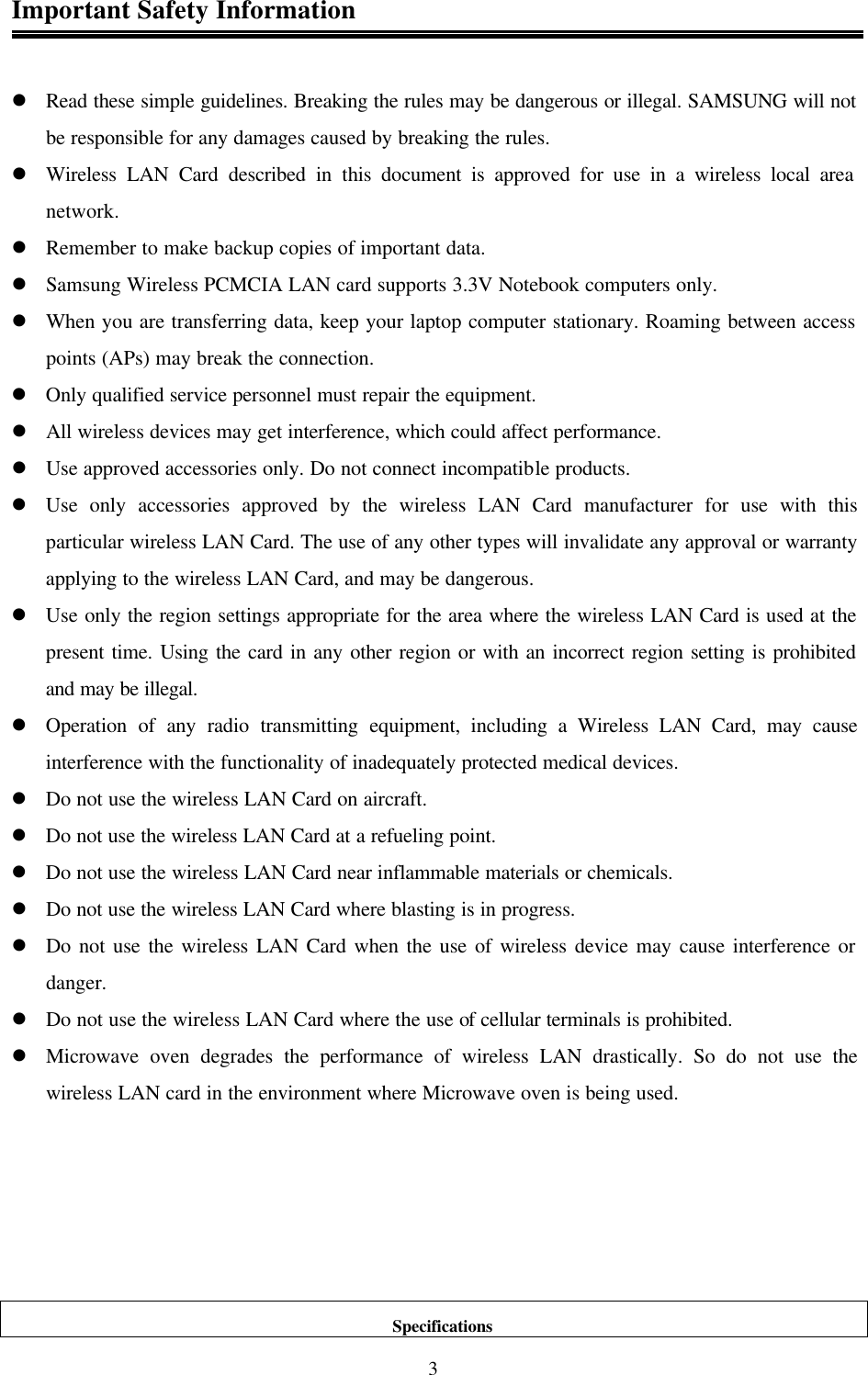  3Important Safety Information   l Read these simple guidelines. Breaking the rules may be dangerous or illegal. SAMSUNG will not be responsible for any damages caused by breaking the rules. l Wireless LAN Card described in this document is approved for use in a wireless local area network. l Remember to make backup copies of important data. l Samsung Wireless PCMCIA LAN card supports 3.3V Notebook computers only. l When you are transferring data, keep your laptop computer stationary. Roaming between access points (APs) may break the connection. l Only qualified service personnel must repair the equipment. l All wireless devices may get interference, which could affect performance. l Use approved accessories only. Do not connect incompatible products. l Use only accessories approved by the wireless LAN Card manufacturer for use with this particular wireless LAN Card. The use of any other types will invalidate any approval or warranty applying to the wireless LAN Card, and may be dangerous. l Use only the region settings appropriate for the area where the wireless LAN Card is used at the present time. Using the card in any other region or with an incorrect region setting is prohibited and may be illegal. l Operation of any radio transmitting equipment, including a Wireless LAN Card, may cause interference with the functionality of inadequately protected medical devices. l Do not use the wireless LAN Card on aircraft. l Do not use the wireless LAN Card at a refueling point. l Do not use the wireless LAN Card near inflammable materials or chemicals. l Do not use the wireless LAN Card where blasting is in progress.  l Do not use the wireless LAN Card when the use of wireless device may cause interference or danger. l Do not use the wireless LAN Card where the use of cellular terminals is prohibited. l Microwave oven degrades the performance of wireless LAN drastically. So do not use the wireless LAN card in the environment where Microwave oven is being used.                                                                                         Specifications 