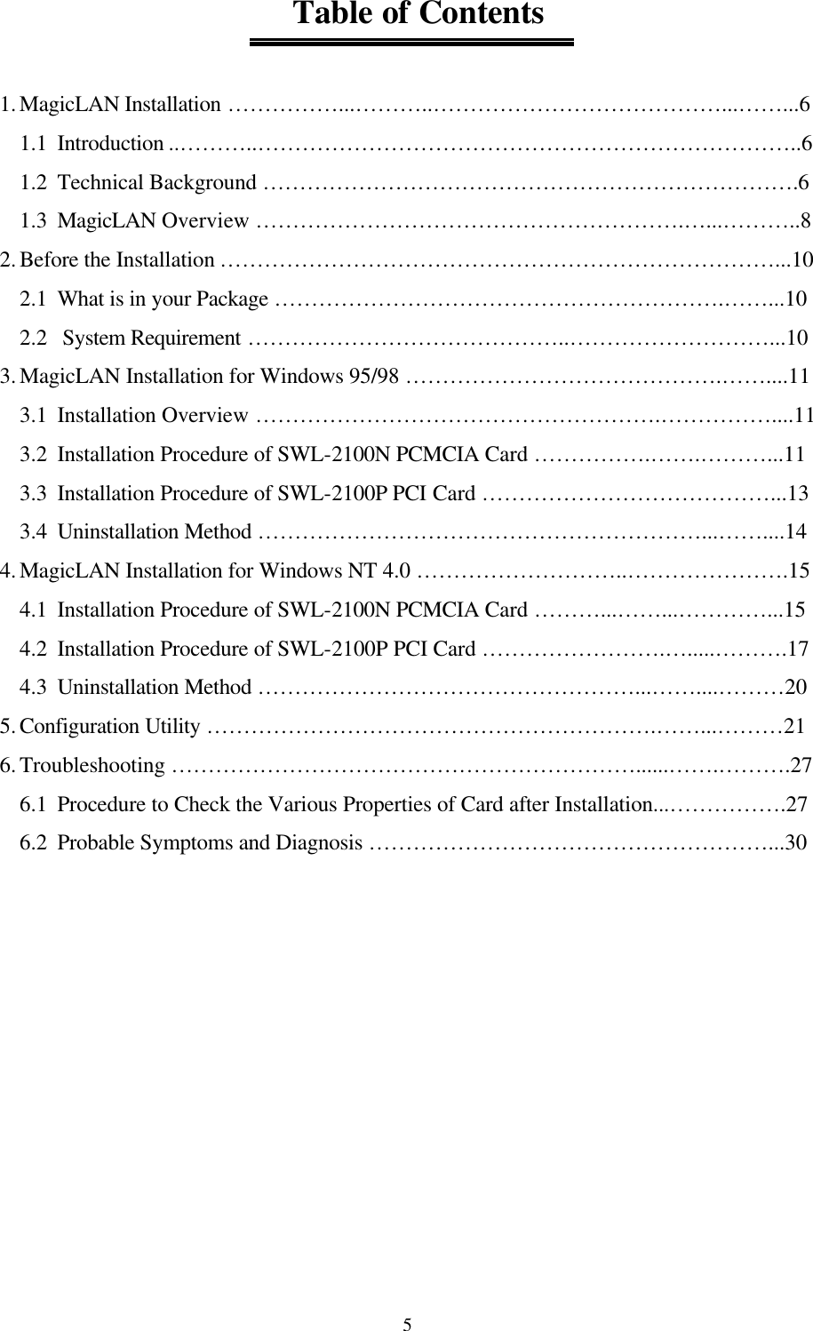  5                                 Table of Contents  1. MagicLAN Installation ……………...………..…………………………………...……...6 1.1  Introduction ..………..………………………………………………………………..6 1.2  Technical Background ……………………………………………………………….6 1.3  MagicLAN Overview ………………………………………………….…...………..8 2. Before the Installation …………………………………………………………………...10 2.1  What is in your Package …………………………………………………….……...10 2.2   System Requirement ……………………………………..………………………...10 3. MagicLAN Installation for Windows 95/98 …………………………………….……....11 3.1  Installation Overview ……………………………………………….……………....11 3.2  Installation Procedure of SWL-2100N PCMCIA Card …………….…….………...11 3.3  Installation Procedure of SWL-2100P PCI Card …………………………………...13 3.4  Uninstallation Method ……………………………………………………...……....14 4. MagicLAN Installation for Windows NT 4.0 ………………………..………………….15 4.1  Installation Procedure of SWL-2100N PCMCIA Card ………...……...…………...15 4.2  Installation Procedure of SWL-2100P PCI Card …………………….….....……….17 4.3  Uninstallation Method ……………………………………………...……....………20 5. Configuration Utility …………………………………………………….……...………21 6. Troubleshooting ………………………………………………………......…….……….27 6.1  Procedure to Check the Various Properties of Card after Installation...…………….27 6.2  Probable Symptoms and Diagnosis ………………………………………………...30        