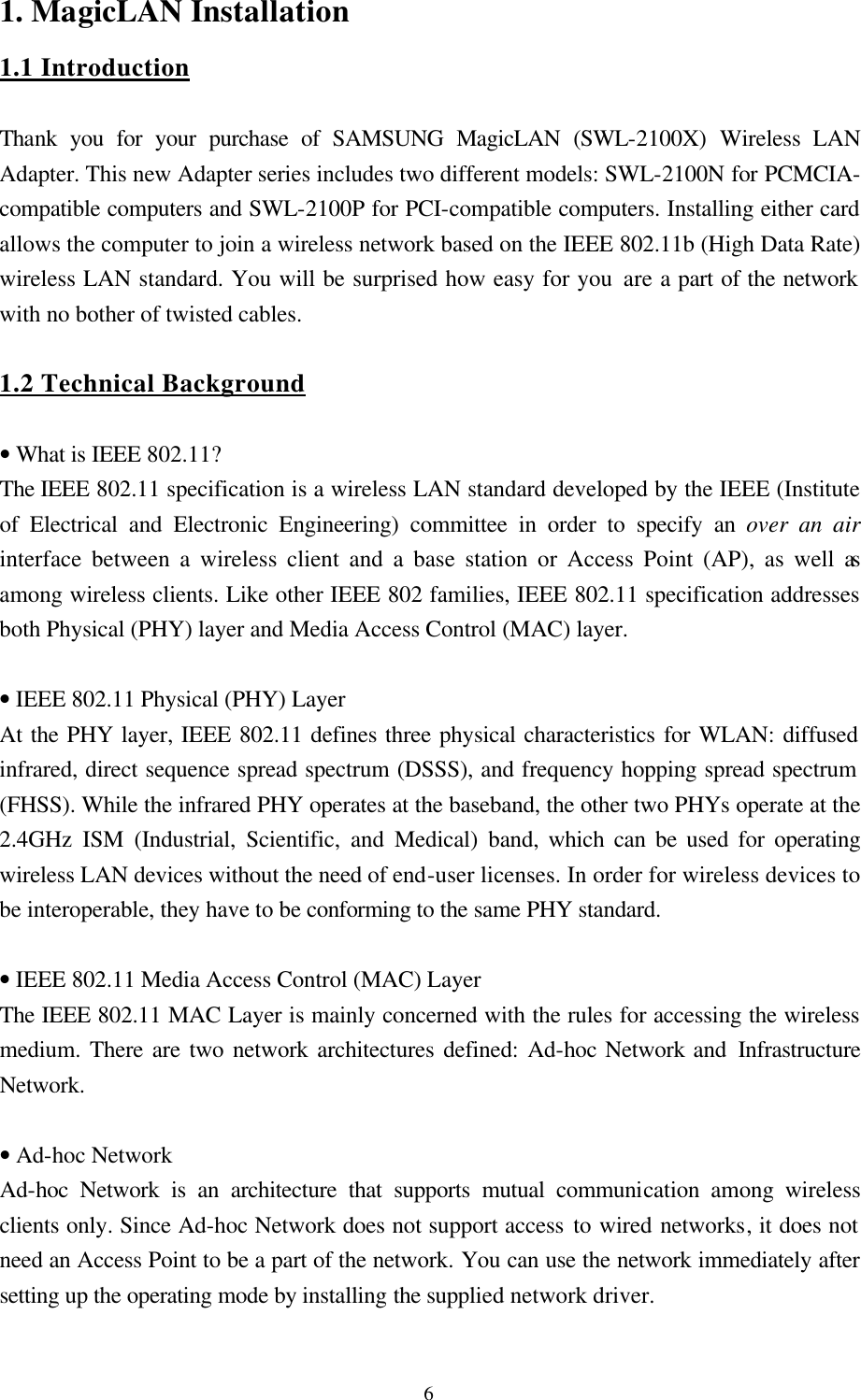  61. MagicLAN Installation 1.1 Introduction   Thank you for your purchase of SAMSUNG MagicLAN (SWL-2100X) Wireless LAN Adapter. This new Adapter series includes two different models: SWL-2100N for PCMCIA-compatible computers and SWL-2100P for PCI-compatible computers. Installing either card allows the computer to join a wireless network based on the IEEE 802.11b (High Data Rate) wireless LAN standard. You will be surprised how easy for you are a part of the network with no bother of twisted cables.  1.2 Technical Background  • What is IEEE 802.11? The IEEE 802.11 specification is a wireless LAN standard developed by the IEEE (Institute of Electrical and Electronic Engineering) committee in order to specify an over an air interface between a wireless client and a base station or Access Point (AP), as well as among wireless clients. Like other IEEE 802 families, IEEE 802.11 specification addresses both Physical (PHY) layer and Media Access Control (MAC) layer.    • IEEE 802.11 Physical (PHY) Layer  At the PHY layer, IEEE 802.11 defines three physical characteristics for WLAN: diffused infrared, direct sequence spread spectrum (DSSS), and frequency hopping spread spectrum (FHSS). While the infrared PHY operates at the baseband, the other two PHYs operate at the 2.4GHz ISM (Industrial, Scientific, and Medical) band, which can be used for operating wireless LAN devices without the need of end-user licenses. In order for wireless devices to be interoperable, they have to be conforming to the same PHY standard.  • IEEE 802.11 Media Access Control (MAC) Layer The IEEE 802.11 MAC Layer is mainly concerned with the rules for accessing the wireless medium. There are two network architectures defined: Ad-hoc Network and Infrastructure Network.  • Ad-hoc Network Ad-hoc Network is an architecture that supports mutual communication among wireless clients only. Since Ad-hoc Network does not support access to wired networks, it does not need an Access Point to be a part of the network. You can use the network immediately after setting up the operating mode by installing the supplied network driver.   