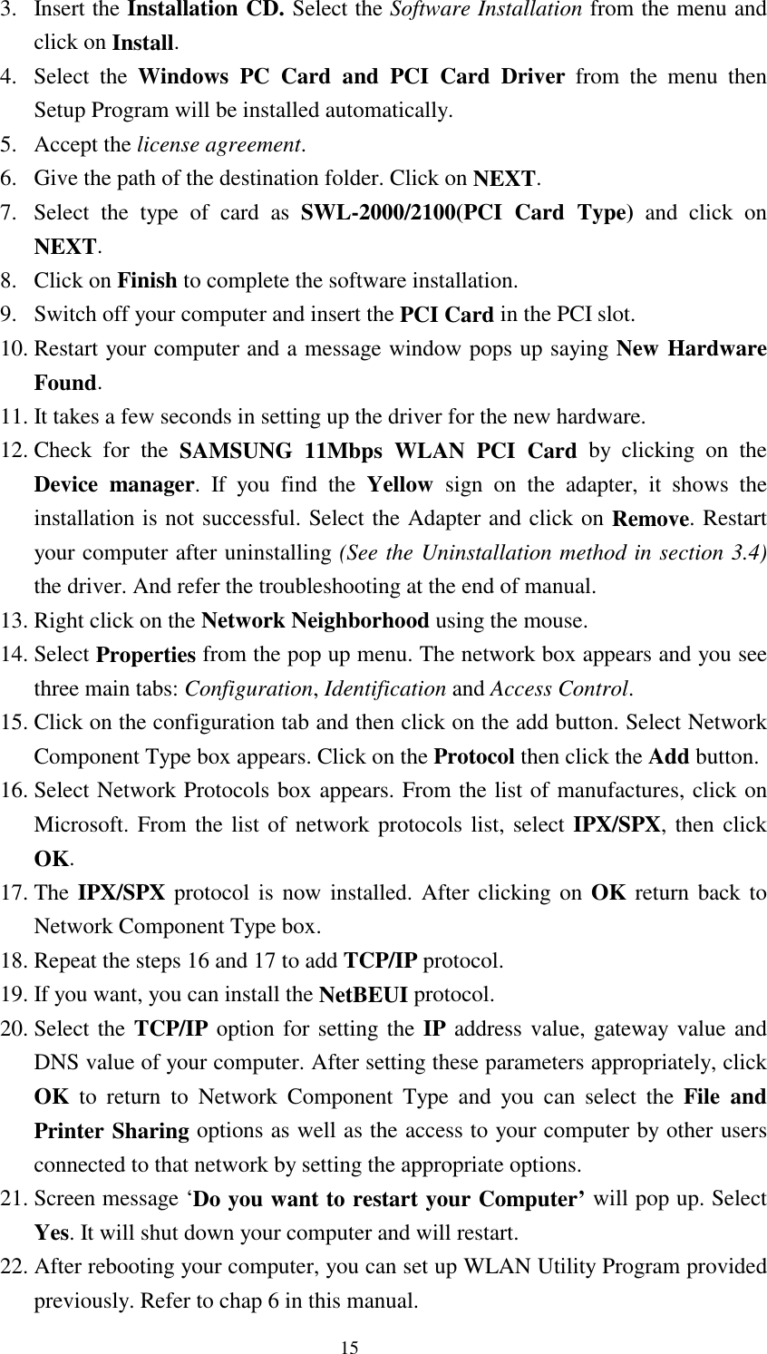  15 3. Insert the Installation CD. Select the Software Installation from the menu and click on Install. 4. Select the Windows PC Card and PCI Card Driver from the menu then   Setup Program will be installed automatically. 5. Accept the license agreement. 6.  Give the path of the destination folder. Click on NEXT. 7.  Select the type of card as SWL-2000/2100(PCI Card Type) and click on NEXT. 8. Click on Finish to complete the software installation. 9.  Switch off your computer and insert the PCI Card in the PCI slot. 10. Restart your computer and a message window pops up saying New Hardware Found. 11. It takes a few seconds in setting up the driver for the new hardware. 12. Check for the SAMSUNG 11Mbps WLAN PCI Card by clicking on the Device manager. If you find the Yellow  sign on the adapter, it shows the installation is not successful. Select the Adapter and click on Remove. Restart your computer after uninstalling (See the Uninstallation method in section 3.4) the driver. And refer the troubleshooting at the end of manual. 13. Right click on the Network Neighborhood using the mouse.  14. Select Properties from the pop up menu. The network box appears and you see three main tabs: Configuration, Identification and Access Control. 15. Click on the configuration tab and then click on the add button. Select Network      Component Type box appears. Click on the Protocol then click the Add button. 16. Select Network Protocols box appears. From the list of manufactures, click on Microsoft. From the list of network protocols list, select IPX/SPX, then click OK. 17. The IPX/SPX protocol is now installed. After clicking on OK return back to Network Component Type box. 18. Repeat the steps 16 and 17 to add TCP/IP protocol. 19. If you want, you can install the NetBEUI protocol.  20. Select the  TCP/IP option for setting the IP address value, gateway value and DNS value of your computer. After setting these parameters appropriately, click OK to return to Network Component Type and you can select the File and Printer Sharing options as well as the access to your computer by other users connected to that network by setting the appropriate options. 21. Screen message ‘Do you want to restart your Computer’ will pop up. Select Yes. It will shut down your computer and will restart. 22. After rebooting your computer, you can set up WLAN Utility Program provided previously. Refer to chap 6 in this manual. 