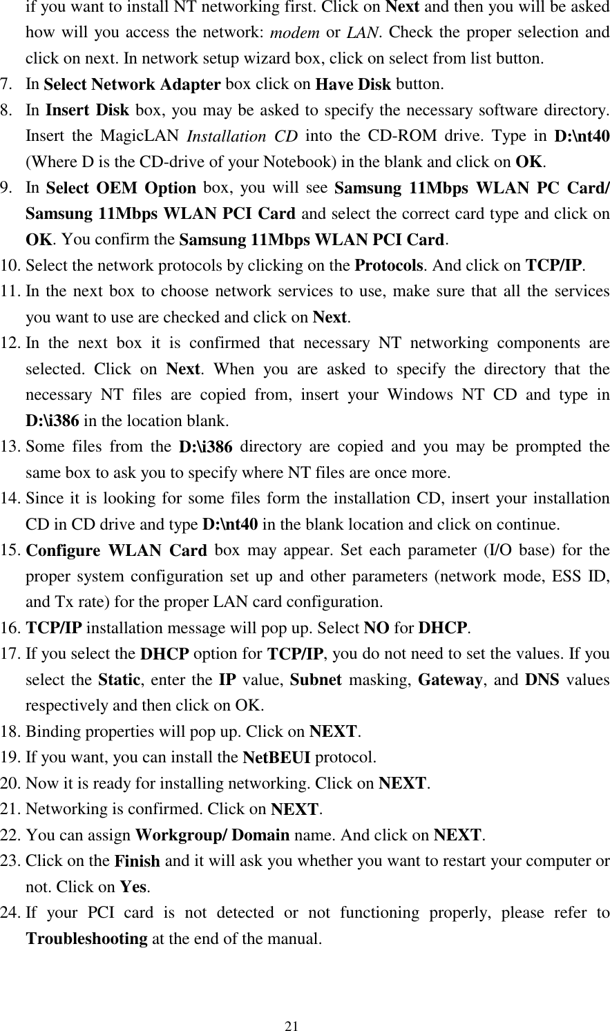  21 if you want to install NT networking first. Click on Next and then you will be asked how will you access the network: modem or LAN. Check the proper selection and click on next. In network setup wizard box, click on select from list button. 7. In Select Network Adapter box click on Have Disk button. 8. In Insert Disk box, you may be asked to specify the necessary software directory. Insert the MagicLAN Installation CD into the CD-ROM drive. Type in D:\nt40 (Where D is the CD-drive of your Notebook) in the blank and click on OK. 9. In Select OEM Option box, you will see Samsung 11Mbps WLAN PC Card/ Samsung 11Mbps WLAN PCI Card and select the correct card type and click on OK. You confirm the Samsung 11Mbps WLAN PCI Card. 10. Select the network protocols by clicking on the Protocols. And click on TCP/IP. 11. In the next box to choose network services to use, make sure that all the services you want to use are checked and click on Next. 12. In the next box it is confirmed that necessary NT networking components are selected. Click on Next. When you are asked to specify the directory that the necessary NT files are copied from, insert your Windows NT CD and type in D:\i386 in the location blank. 13. Some files from the D:\i386 directory are copied and you may be prompted the same box to ask you to specify where NT files are once more.  14. Since it is looking for some files form the installation CD, insert your installation CD in CD drive and type D:\nt40 in the blank location and click on continue. 15. Configure WLAN Card box may appear. Set each parameter (I/O base) for the proper system configuration set up and other parameters (network mode, ESS ID, and Tx rate) for the proper LAN card configuration.  16. TCP/IP installation message will pop up. Select NO for DHCP. 17. If you select the DHCP option for TCP/IP, you do not need to set the values. If you select the Static, enter the IP value, Subnet masking, Gateway, and DNS values respectively and then click on OK. 18. Binding properties will pop up. Click on NEXT. 19. If you want, you can install the NetBEUI protocol. 20. Now it is ready for installing networking. Click on NEXT. 21. Networking is confirmed. Click on NEXT. 22. You can assign Workgroup/ Domain name. And click on NEXT. 23. Click on the Finish and it will ask you whether you want to restart your computer or      not. Click on Yes.  24. If your PCI card is not detected or not functioning properly, please refer to      Troubleshooting at the end of the manual.   