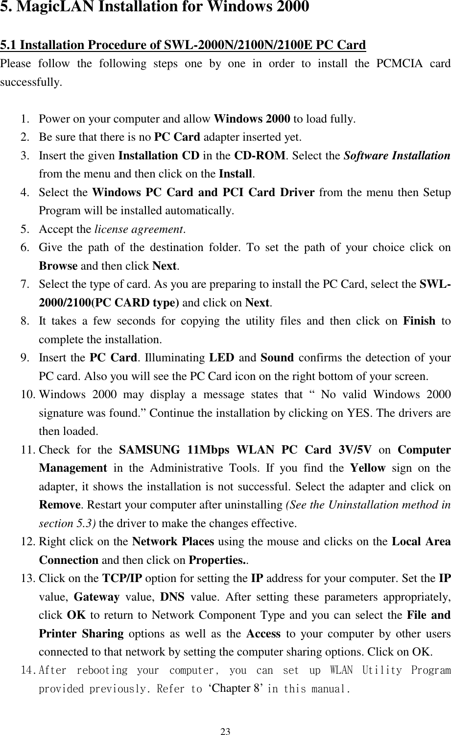  23 5. MagicLAN Installation for Windows 2000  5.1 Installation Procedure of SWL-2000N/2100N/2100E PC Card Please follow the following steps one by one in order to install the PCMCIA card successfully.  1.  Power on your computer and allow Windows 2000 to load fully. 2.  Be sure that there is no PC Card adapter inserted yet. 3.  Insert the given Installation CD in the CD-ROM. Select the Software Installation from the menu and then click on the Install.  4. Select the Windows PC Card and PCI Card Driver from the menu then Setup Program will be installed automatically.  5. Accept the license agreement. 6.  Give the path of the destination folder. To set the path of your choice click on Browse and then click Next. 7.  Select the type of card. As you are preparing to install the PC Card, select the SWL-2000/2100(PC CARD type) and click on Next. 8.  It takes a few seconds for copying the utility files and then click on Finish  to complete the installation. 9. Insert the PC Card. Illuminating LED and Sound confirms the detection of your PC card. Also you will see the PC Card icon on the right bottom of your screen. 10. Windows 2000 may display a message states that “ No valid Windows 2000 signature was found.” Continue the installation by clicking on YES. The drivers are then loaded.  11. Check  for  the  SAMSUNG 11Mbps WLAN PC Card 3V/5V on Computer Management  in the Administrative Tools. If you find the Yellow sign on the adapter, it shows the installation is not successful. Select the adapter and click on Remove. Restart your computer after uninstalling (See the Uninstallation method in section 5.3) the driver to make the changes effective.  12. Right click on the Network Places using the mouse and clicks on the Local Area Connection and then click on Properties.. 13. Click on the TCP/IP option for setting the IP address for your computer. Set the IP value,  Gateway value, DNS  value. After setting these parameters appropriately, click OK to return to Network Component Type and you can select the File and Printer Sharing options as well as the Access  to your computer by other users connected to that network by setting the computer sharing options. Click on OK. 14. After rebooting your computer, you can set up WLAN Utility Program provided previously. Refer to ‘Chapter 8’ in this manual.     
