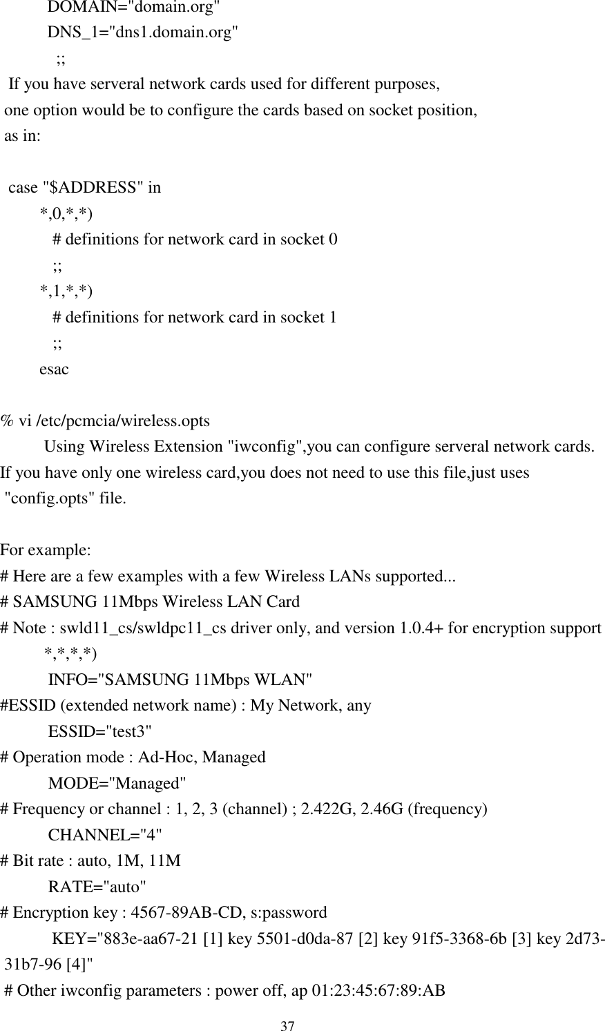  37                   DOMAIN=&quot;domain.org&quot;                   DNS_1=&quot;dns1.domain.org&quot;                 ;;          If you have serveral network cards used for different purposes,         one option would be to configure the cards based on socket position,         as in:           case &quot;$ADDRESS&quot; in     *,0,*,*)        # definitions for network card in socket 0        ;;     *,1,*,*)        # definitions for network card in socket 1        ;;     esac         % vi /etc/pcmcia/wireless.opts      Using Wireless Extension &quot;iwconfig&quot;,you can configure serveral network cards.        If you have only one wireless card,you does not need to use this file,just uses         &quot;config.opts&quot; file.                For example:           # Here are a few examples with a few Wireless LANs supported...        # SAMSUNG 11Mbps Wireless LAN Card      # Note : swld11_cs/swldpc11_cs driver only, and version 1.0.4+ for encryption support      *,*,*,*)       INFO=&quot;SAMSUNG 11Mbps WLAN&quot;        #ESSID (extended network name) : My Network, any       ESSID=&quot;test3&quot;        # Operation mode : Ad-Hoc, Managed       MODE=&quot;Managed&quot;        # Frequency or channel : 1, 2, 3 (channel) ; 2.422G, 2.46G (frequency)       CHANNEL=&quot;4&quot;        # Bit rate : auto, 1M, 11M       RATE=&quot;auto&quot;        # Encryption key : 4567-89AB-CD, s:password              KEY=&quot;883e-aa67-21 [1] key 5501-d0da-87 [2] key 91f5-3368-6b [3] key 2d73-31b7-96 [4]&quot;         # Other iwconfig parameters : power off, ap 01:23:45:67:89:AB 