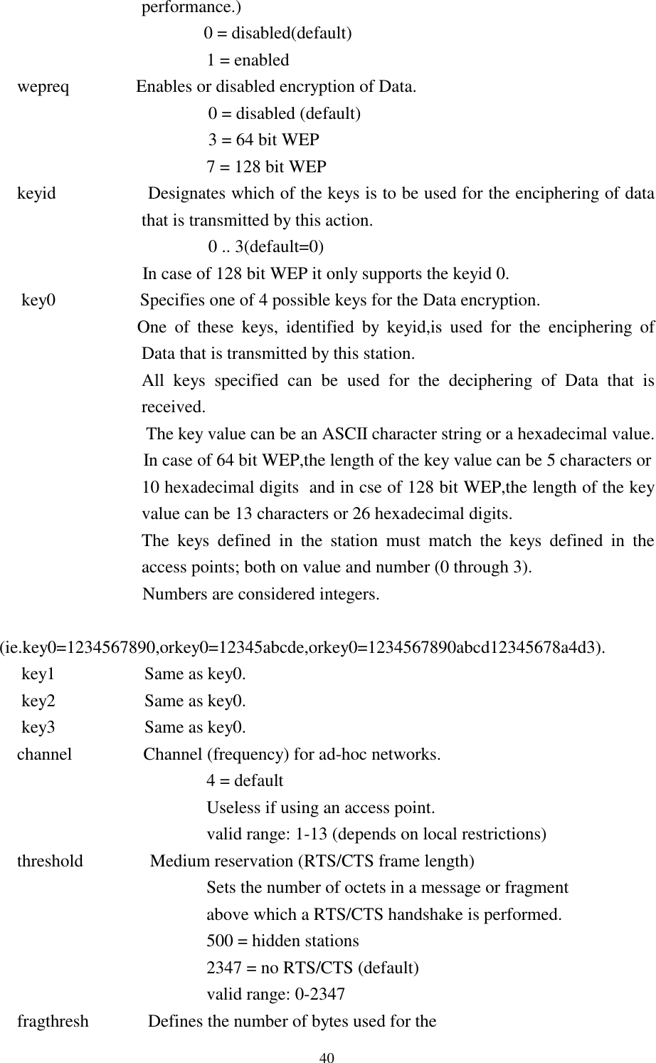  40 performance.)                                               0 = disabled(default)           1 = enabled     wepreq               Enables or disabled encryption of Data.                                                0 = disabled (default)                                                3 = 64 bit WEP           7 = 128 bit WEP      keyid                 Designates which of the keys is to be used for the enciphering of data that is transmitted by this action.                                                0 .. 3(default=0)                     In case of 128 bit WEP it only supports the keyid 0.      key0                   Specifies one of 4 possible keys for the Data encryption.                                One  of  these  keys,  identified  by  keyid,is  used  for  the  enciphering  of Data that is transmitted by this station.         All  keys  specified  can  be  used  for  the  deciphering  of  Data  that  is received.  The key value can be an ASCII character string or a hexadecimal value.         In case of 64 bit WEP,the length of the key value can be 5 characters or    10 hexadecimal digits  and in cse of 128 bit WEP,the length of the key value can be 13 characters or 26 hexadecimal digits.    The keys defined in the station must match the keys defined in the access points; both on value and number (0 through 3).                     Numbers are considered integers.                                  (ie.key0=1234567890,orkey0=12345abcde,orkey0=1234567890abcd12345678a4d3).      key1                    Same as key0.      key2                    Same as key0.      key3                    Same as key0.     channel      Channel (frequency) for ad-hoc networks.           4 = default           Useless if using an access point.           valid range: 1-13 (depends on local restrictions)     threshold               Medium reservation (RTS/CTS frame length)           Sets the number of octets in a message or fragment           above which a RTS/CTS handshake is performed.           500 = hidden stations           2347 = no RTS/CTS (default)           valid range: 0-2347     fragthresh       Defines the number of bytes used for the 