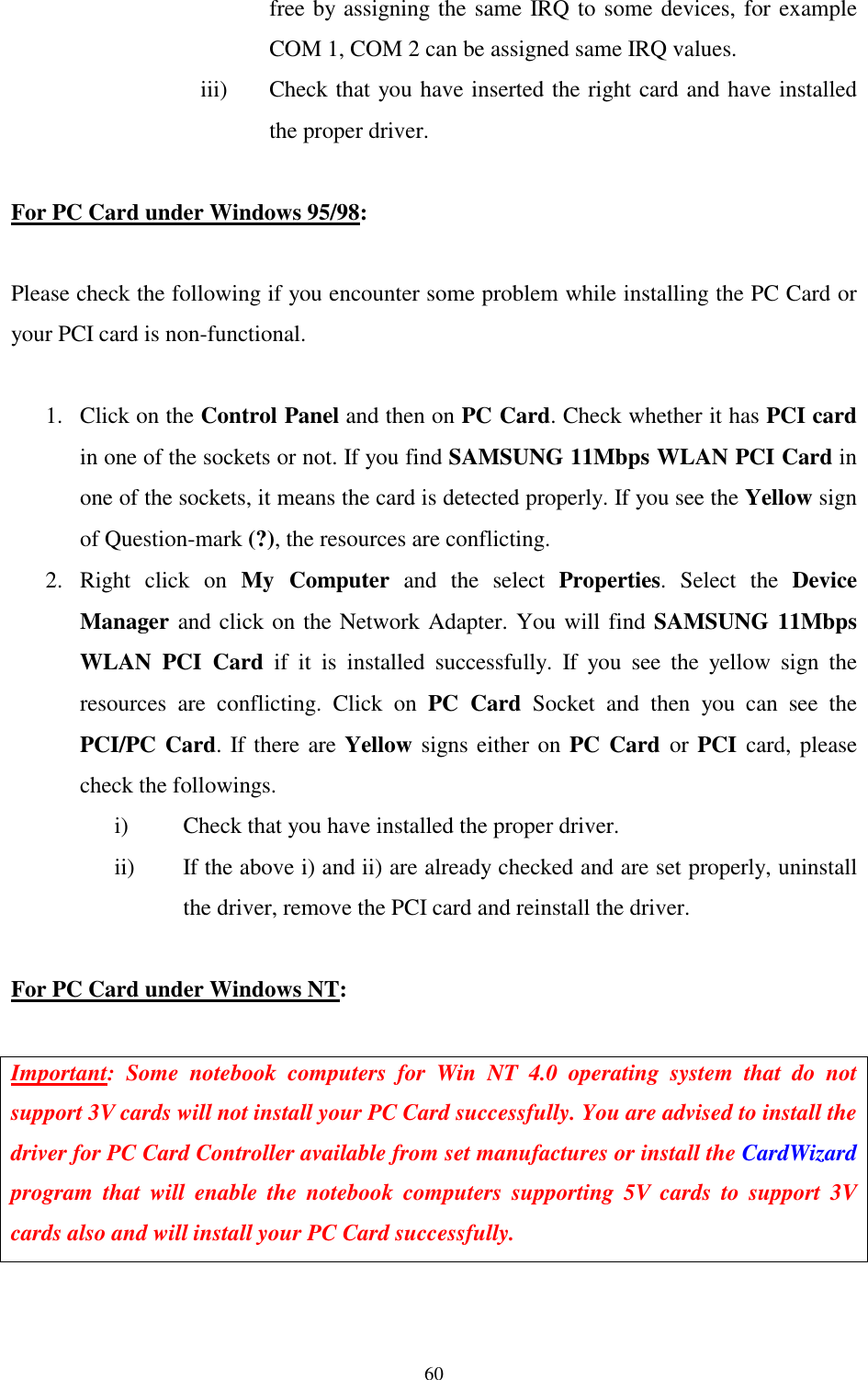  60 free by assigning the same IRQ to some devices, for example COM 1, COM 2 can be assigned same IRQ values. iii)  Check that you have inserted the right card and have installed the proper driver.  For PC Card under Windows 95/98:  Please check the following if you encounter some problem while installing the PC Card or your PCI card is non-functional.  1.  Click on the Control Panel and then on PC Card. Check whether it has PCI card in one of the sockets or not. If you find SAMSUNG 11Mbps WLAN PCI Card in one of the sockets, it means the card is detected properly. If you see the Yellow sign of Question-mark (?), the resources are conflicting.  2. Right click on My Computer and the select Properties. Select the Device Manager and click on the Network Adapter. You will find SAMSUNG 11Mbps WLAN PCI Card if it is installed successfully. If you see the yellow sign the resources are conflicting. Click on PC Card Socket and then you can see the PCI/PC Card. If there are Yellow signs either on PC Card or PCI  card, please check the followings. i)  Check that you have installed the proper driver. ii)  If the above i) and ii) are already checked and are set properly, uninstall the driver, remove the PCI card and reinstall the driver.  For PC Card under Windows NT:  Important: Some notebook computers for Win NT 4.0 operating system that do not support 3V cards will not install your PC Card successfully. You are advised to install the driver for PC Card Controller available from set manufactures or install the CardWizard program that will enable the notebook computers supporting 5V cards to support 3V cards also and will install your PC Card successfully.   