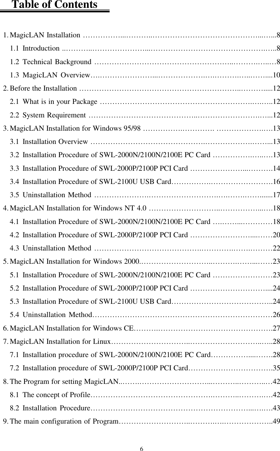  6    Table of Contents  1. MagicLAN Installation ……………...………..……………………………………...…...8 1.1 Introduction ..………..…………………...……………………………………….…..8 1.2 Technical Background ………………………………………………..……….…..…8 1.3 MagicLAN Overview….…………………...……………….….……….…..……....10 2. Before the Installation ………………………………………………………..……….....12 2.1 What is in your Package …………………………………………………….….…..12 2.2 System Requirement ……………………………………..…………………….…...12 3. MagicLAN Installation for Windows 95/98 …………….…………. ……………….….13 3.1  Installation Overview ……………………………………….……………….……...13 3.2  Installation Procedure of SWL-2000N/2100N/2100E PC Card …………….…..….13 3.3  Installation Procedure of SWL-2000P/2100P PCI Card …………………...……….14 3.4  Installation Procedure of SWL-2100U USB Card…………….…………………….16 3.5 Uninstallation Method ………………….……………………….….…….…….......17 4. MagicLAN Installation for Windows NT 4.0 ………………………..……………...….18 4.1  Installation Procedure of SWL-2000N/2100N/2100E PC Card ….……...…………18 4.2  Installation Procedure of SWL-2000P/2100P PCI Card ……………………....……20 4.3 Uninstallation Method …………………………………….………….…….………22 5. MagicLAN Installation for Windows 2000.………………………..……….……...……23 5.1  Installation Procedure of SWL-2000N/2100N/2100E PC Card ……………………23 5.2  Installation Procedure of SWL-2000P/2100P PCI Card …………………………....24 5.3  Installation Procedure of SWL-2100U USB Card…………………………………..24 5.4 Uninstallation Method………………………………………………………………26 6. MagicLAN Installation for Windows CE……….……………………………………….27 7. MagicLAN Installation for Linux…………………………..………………………..…..28 7.1 Installation procedure of SWL-2000N/2100N/2100E PC Card……………....…….28 7.2  Installation procedure of SWL-2000P/2100P PCI Card…………………………….35 8. The Program for setting MagicLAN..…….………………………...………..………..…42 8.1  The concept of Profile………………………………………….………..……….….42 8.2 Installation Procedure………………………………………………………...….….43 9. The main configuration of Program………………………..……….….………………..49 