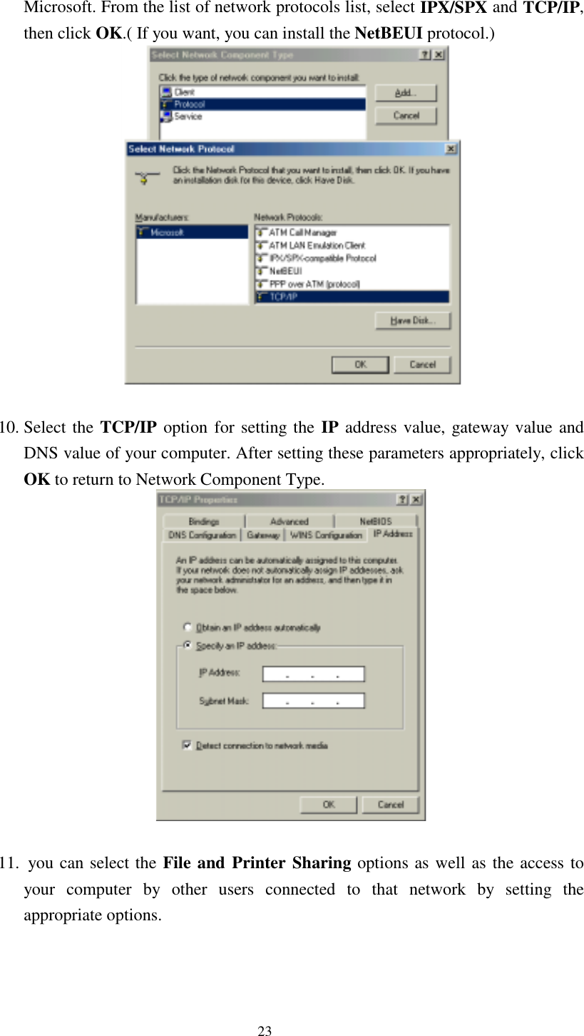 23 Microsoft. From the list of network protocols list, select IPX/SPX and TCP/IP, then click OK.( If you want, you can install the NetBEUI protocol.)   10. Select the TCP/IP option for setting the IP address value, gateway value and DNS value of your computer. After setting these parameters appropriately, click OK to return to Network Component Type.   11.  you can select the File and Printer Sharing options as well as the access to your computer by other users connected to that network by setting the appropriate options. 