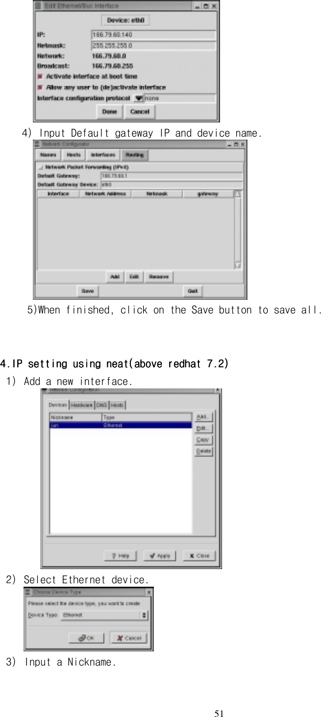  51                  4) Input Default gateway IP and device name.              5)When finished, click on the Save button to save all.   4.IP setting using neat(above redhat 7.2)4.IP setting using neat(above redhat 7.2)4.IP setting using neat(above redhat 7.2)4.IP setting using neat(above redhat 7.2)    1) Add a new interface.      2) Select Ethernet device.  3) Input a Nickname. 