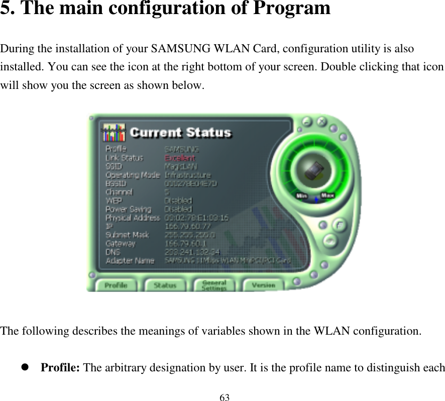  63                                                                         5. The main configuration of Program          During the installation of your SAMSUNG WLAN Card, configuration utility is also installed. You can see the icon at the right bottom of your screen. Double clicking that icon will show you the screen as shown below.    The following describes the meanings of variables shown in the WLAN configuration.  !&quot;Profile: The arbitrary designation by user. It is the profile name to distinguish each 