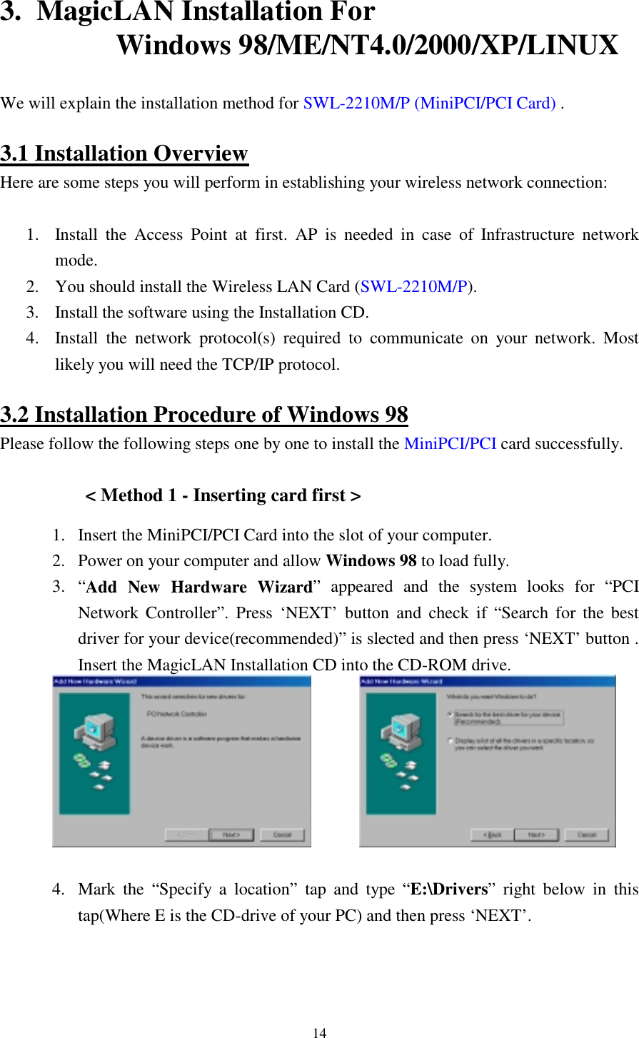  14 3.  MagicLAN Installation For                          Windows 98/ME/NT4.0/2000/XP/LINUX  We will explain the installation method for SWL-2210M/P (MiniPCI/PCI Card) .  3.1 Installation Overview Here are some steps you will perform in establishing your wireless network connection:  1.  Install the Access Point at first. AP is needed in case of Infrastructure network mode. 2. You should install the Wireless LAN Card (SWL-2210M/P).  3.  Install the software using the Installation CD. 4.  Install the network protocol(s) required to communicate on your network. Most likely you will need the TCP/IP protocol.  3.2 Installation Procedure of Windows 98 Please follow the following steps one by one to install the MiniPCI/PCI card successfully.  &lt; Method 1 - Inserting card first &gt; 1.  Insert the MiniPCI/PCI Card into the slot of your computer.  2.  Power on your computer and allow Windows 98 to load fully.  3. “Add New Hardware Wizard” appeared and the system looks for “PCI Network Controller”. Press ‘NEXT’ button and check if “Search for the best driver for your device(recommended)” is slected and then press ‘NEXT’ button . Insert the MagicLAN Installation CD into the CD-ROM drive.                4.  Mark the “Specify a location” tap and type “E:\Drivers” right below in this tap(Where E is the CD-drive of your PC) and then press ‘NEXT’. 