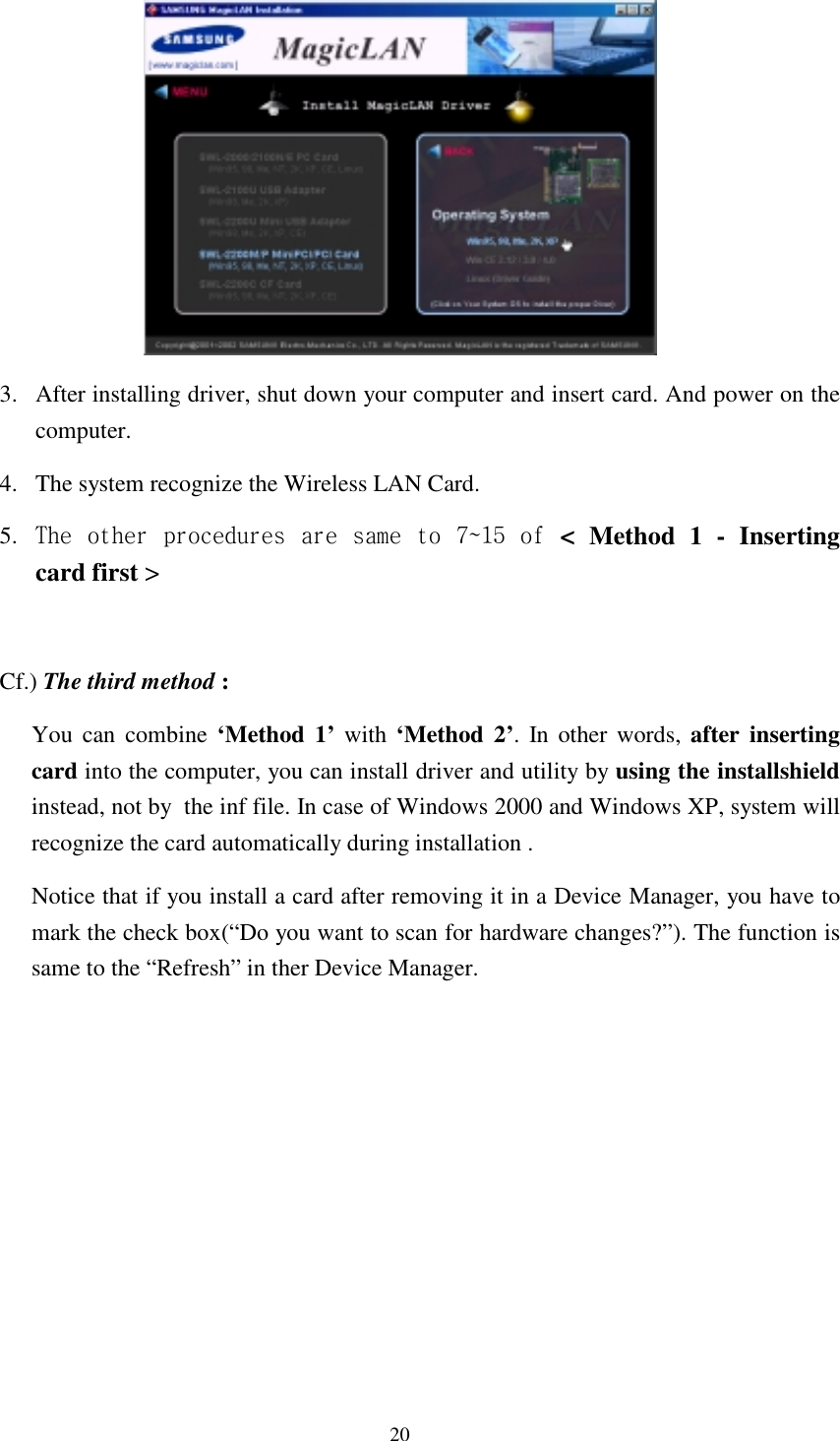  20  3.  After installing driver, shut down your computer and insert card. And power on the computer. 4.  The system recognize the Wireless LAN Card. 5.  The other procedures are same to 7~15 of &lt; Method 1 - Inserting card first &gt;   Cf.) The third method : You can combine ‘Method 1’ with ‘Method 2’. In other words, after inserting card into the computer, you can install driver and utility by using the installshield instead, not by  the inf file. In case of Windows 2000 and Windows XP, system will recognize the card automatically during installation .  Notice that if you install a card after removing it in a Device Manager, you have to mark the check box(“Do you want to scan for hardware changes?”). The function is same to the “Refresh” in ther Device Manager.             