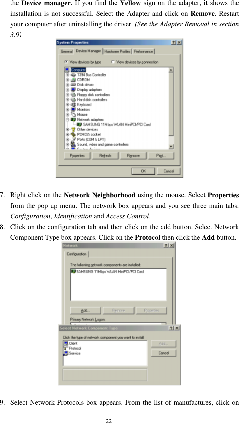  22 the Device manager. If you find the Yellow sign on the adapter, it shows the installation is not successful. Select the Adapter and click on Remove. Restart your computer after uninstalling the driver. (See the Adapter Removal in section 3.9)    7.  Right click on the Network Neighborhood using the mouse. Select Properties from the pop up menu. The network box appears and you see three main tabs: Configuration, Identification and Access Control. 8.  Click on the configuration tab and then click on the add button. Select Network      Component Type box appears. Click on the Protocol then click the Add button.   9.  Select Network Protocols box appears. From the list of manufactures, click on 