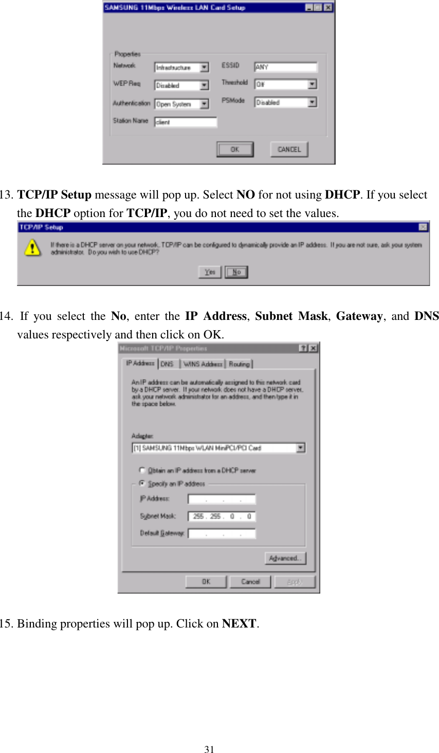  31   13. TCP/IP Setup message will pop up. Select NO for not using DHCP. If you select the DHCP option for TCP/IP, you do not need to set the values.   14.  If you select the No, enter the IP Address,  Subnet Mask,  Gateway, and DNS values respectively and then click on OK.   15. Binding properties will pop up. Click on NEXT. 