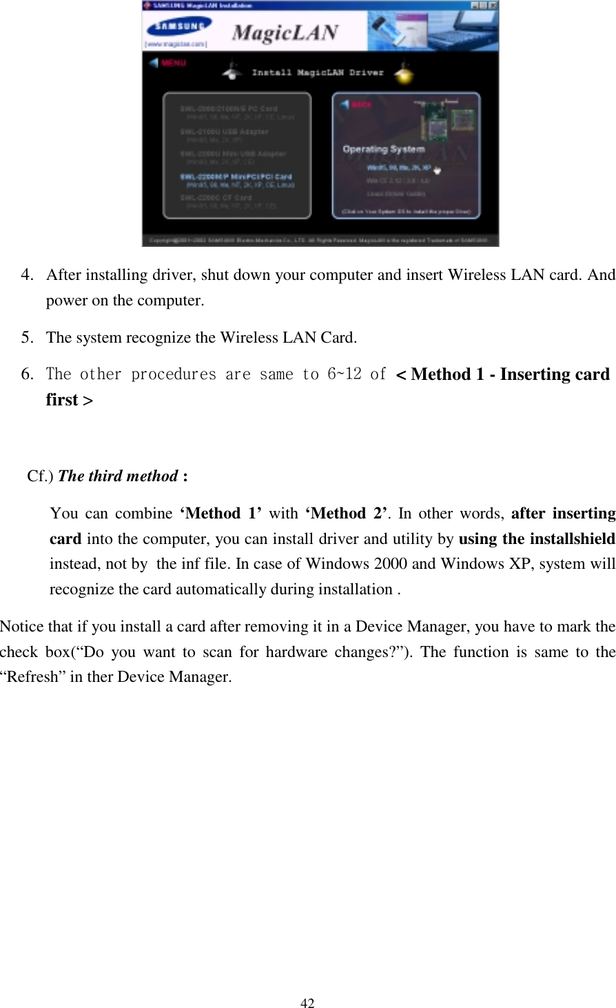  42         4.  After installing driver, shut down your computer and insert Wireless LAN card. And power on the computer. 5.  The system recognize the Wireless LAN Card.  6.  The other procedures are same to 6~12 of &lt; Method 1 - Inserting card first &gt;   Cf.) The third method : You can combine ‘Method 1’ with ‘Method 2’. In other words, after inserting card into the computer, you can install driver and utility by using the installshield instead, not by  the inf file. In case of Windows 2000 and Windows XP, system will recognize the card automatically during installation .  Notice that if you install a card after removing it in a Device Manager, you have to mark the check box(“Do you want to scan for hardware changes?”). The function is same to the “Refresh” in ther Device Manager.            