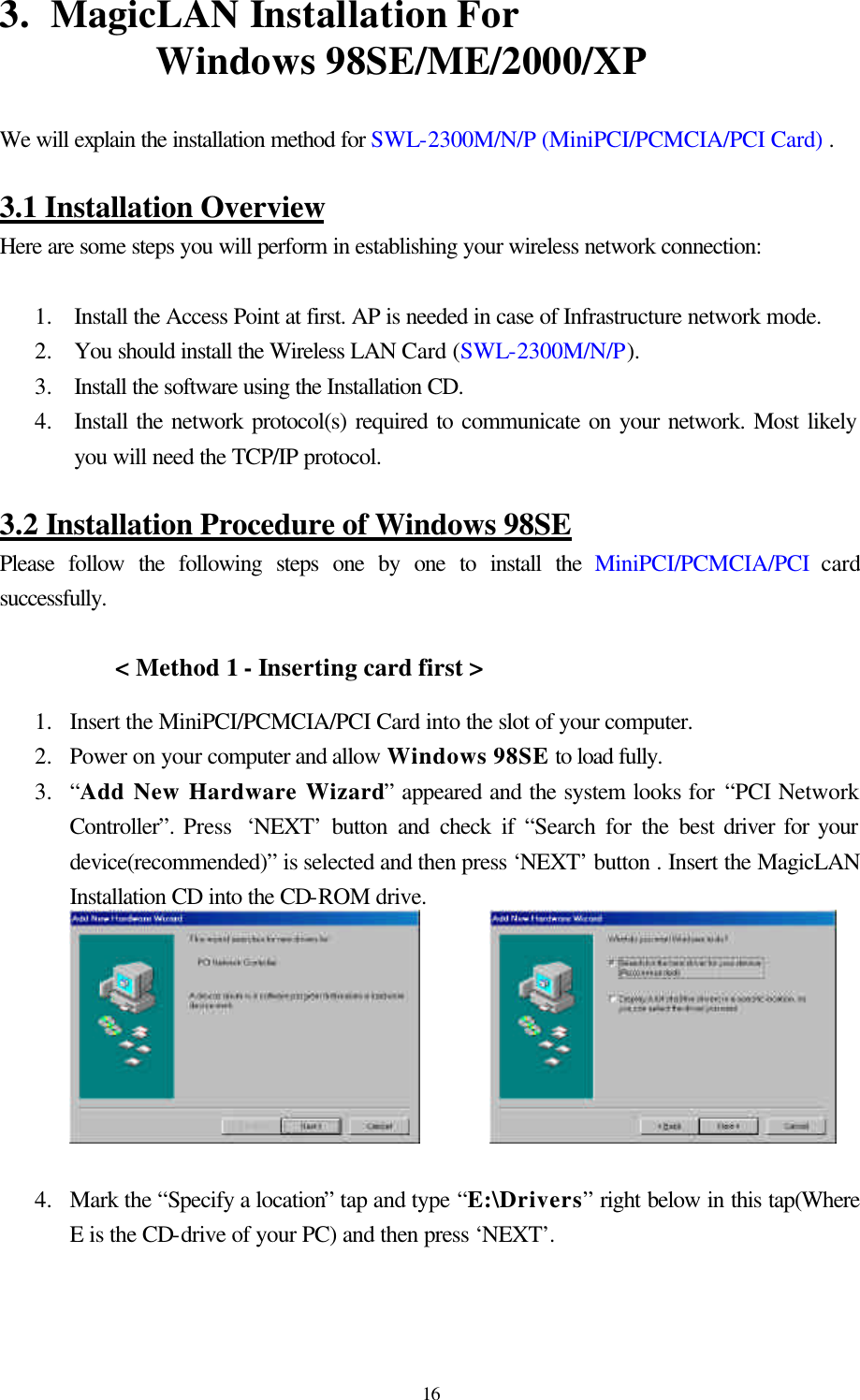  163.  MagicLAN Installation For                          Windows 98SE/ME/2000/XP  We will explain the installation method for SWL-2300M/N/P (MiniPCI/PCMCIA/PCI Card) .  3.1 Installation Overview Here are some steps you will perform in establishing your wireless network connection:  1.  Install the Access Point at first. AP is needed in case of Infrastructure network mode. 2.  You should install the Wireless LAN Card (SWL-2300M/N/P).  3.  Install the software using the Installation CD. 4.  Install the network protocol(s) required to communicate on your network. Most likely you will need the TCP/IP protocol.  3.2 Installation Procedure of Windows 98SE Please follow the following steps one by one to install the MiniPCI/PCMCIA/PCI card successfully.  &lt; Method 1 - Inserting card first &gt; 1.  Insert the MiniPCI/PCMCIA/PCI Card into the slot of your computer.  2.  Power on your computer and allow Windows 98SE to load fully.  3.  “Add New Hardware Wizard” appeared and the system looks for “PCI Network Controller”. Press  ‘NEXT’ button and check if “Search for the best driver for your device(recommended)” is selected and then press ‘NEXT’ button . Insert the MagicLAN Installation CD into the CD-ROM drive.                4.  Mark the “Specify a location” tap and type “E:\Drivers” right below in this tap(Where E is the CD-drive of your PC) and then press ‘NEXT’.  