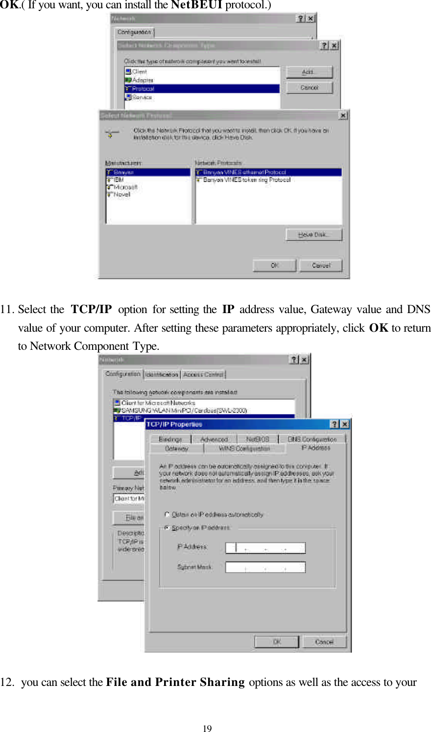  19OK.( If you want, you can install the NetBEUI protocol.)   11. Select the  TCP/IP option for setting the IP address value, Gateway value and DNS value of your computer. After setting these parameters appropriately, click OK to return to Network Component Type.   12.  you can select the File and Printer Sharing options as well as the access to your   