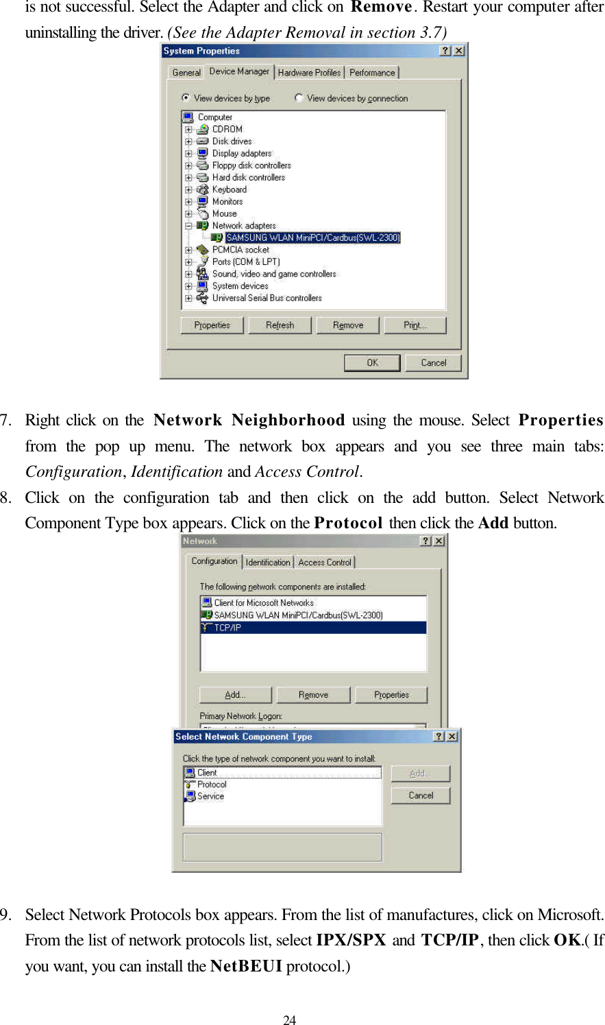  24is not successful. Select the Adapter and click on Remove. Restart your computer after uninstalling the driver. (See the Adapter Removal in section 3.7)    7.  Right click on the  Network  Neighborhood using the mouse. Select Properties from the pop up menu. The network box appears and you see three main tabs: Configuration, Identification and Access Control. 8.  Click on the configuration tab and then click on the add button. Select Network      Component Type box appears. Click on the Protocol then click the Add button.   9.  Select Network Protocols box appears. From the list of manufactures, click on Microsoft. From the list of network protocols list, select IPX/SPX and TCP/IP, then click OK.( If you want, you can install the NetBEUI protocol.) 