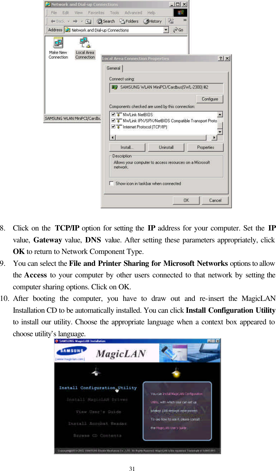  31  8.  Click on the  TCP/IP option for setting the IP address for your computer. Set the IP value,  Gateway value, DNS  value. After setting these parameters appropriately, click OK to return to Network Component Type. 9.  You can select the File and Printer Sharing for Microsoft Networks options to allow the Access to your computer by other users connected to that network by setting the computer sharing options. Click on OK. 10.  After booting the computer, you have to draw out and re-insert the MagicLAN Installation CD to be automatically installed. You can click Install Configuration Utility to install our utility. Choose the appropriate language when a context box appeared to choose utility’s language.   
