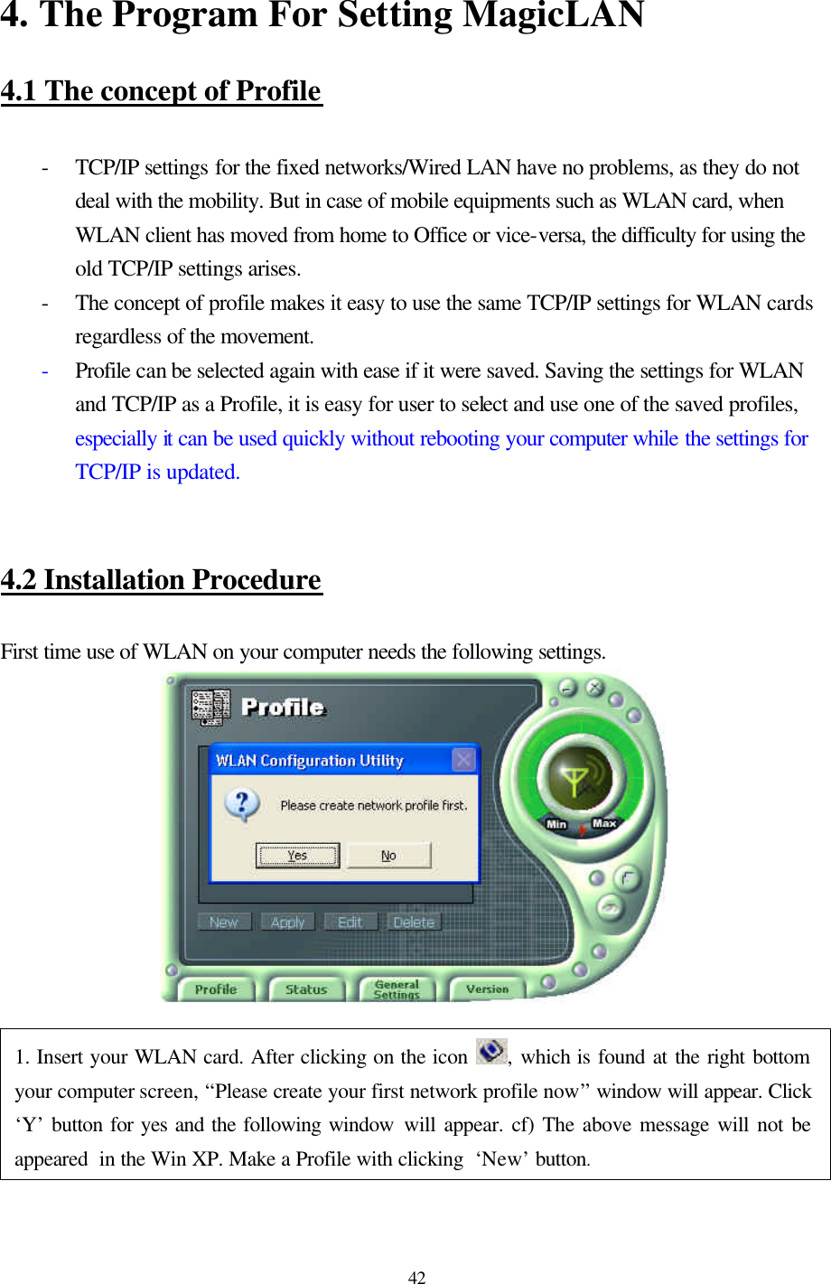 42  4. The Program For Setting MagicLAN   4.1 The concept of Profile   - TCP/IP settings for the fixed networks/Wired LAN have no problems, as they do not deal with the mobility. But in case of mobile equipments such as WLAN card, when WLAN client has moved from home to Office or vice-versa, the difficulty for using the old TCP/IP settings arises. - The concept of profile makes it easy to use the same TCP/IP settings for WLAN cards regardless of the movement. - Profile can be selected again with ease if it were saved. Saving the settings for WLAN and TCP/IP as a Profile, it is easy for user to select and use one of the saved profiles, especially it can be used quickly without rebooting your computer while the settings for TCP/IP is updated.      4.2 Installation Procedure   First time use of WLAN on your computer needs the following settings.   1. Insert your WLAN card. After clicking on the icon  , which is found at the right bottom your computer screen, “Please create your first network profile now” window will appear. Click ‘Y’ button for yes and the following window will appear. cf) The above message will not be appeared  in the Win XP. Make a Profile with clicking  ‘New’ button. 