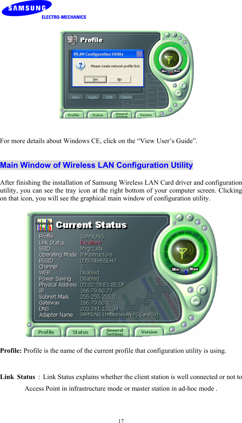  17    For more details about Windows CE, click on the “View User’s Guide”.   Main Window of Wireless LAN Configuration Utility  After finishing the installation of Samsung Wireless LAN Card driver and configuration utility, you can see the tray icon at the right bottom of your computer screen. Clicking on that icon, you will see the graphical main window of configuration utility.    Profile: Profile is the name of the current profile that configuration utility is using.  Link Status  :  Link Status explains whether the client station is well connected or not to Access Point in infrastructure mode or master station in ad-hoc mode .     
