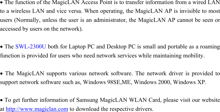  • The function of the MagicLAN Access Point is to transfer information from a wired LAN to a wireless LAN and vice versa. When operating, the MagicLAN AP is invisible to most users (Normally, unless the user is an administrator, the MagicLAN AP cannot be seen or accessed by users on the network).  • The SWL-2300U both for Laptop PC and Desktop PC is small and portable as a roaming function is provided for users who need network services while maintaining mobility.  • The MagicLAN supports various network software. The network driver is provided to support network software such as, Windows 98SE,ME, Windows 2000, Windows XP.  • To get further information of Samsung MagicLAN WLAN Card, please visit our website at http://www.magiclan.com to download the respective drivers.                