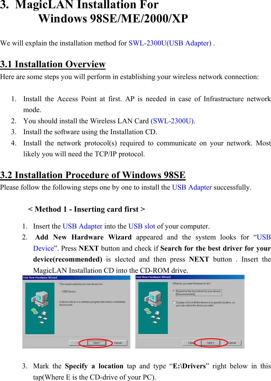  3.  MagicLAN Installation For                          Windows 98SE/ME/2000/XP  We will explain the installation method for SWL-2300U(USB Adapter) .  3.1 Installation Overview Here are some steps you will perform in establishing your wireless network connection:  1. Install the Access Point at first. AP is needed in case of Infrastructure network mode. 2. You should install the Wireless LAN Card (SWL-2300U).  3. Install the software using the Installation CD. 4. Install the network protocol(s) required to communicate on your network. Most likely you will need the TCP/IP protocol.  3.2 Installation Procedure of Windows 98SE Please follow the following steps one by one to install the USB Adapter successfully.  &lt; Method 1 - Inserting card first &gt; 1. Insert the USB Adapter into the USB slot of your computer.  2.  Add New Hardware Wizard appeared and the system looks for “USB Device”. Press NEXT button and check if Search for the best driver for your device(recommended) is slected and then press NEXT button . Insert the MagicLAN Installation CD into the CD-ROM drive.       3. Mark the Specify a location tap and type “E:\Drivers” right below in this tap(Where E is the CD-drive of your PC).  