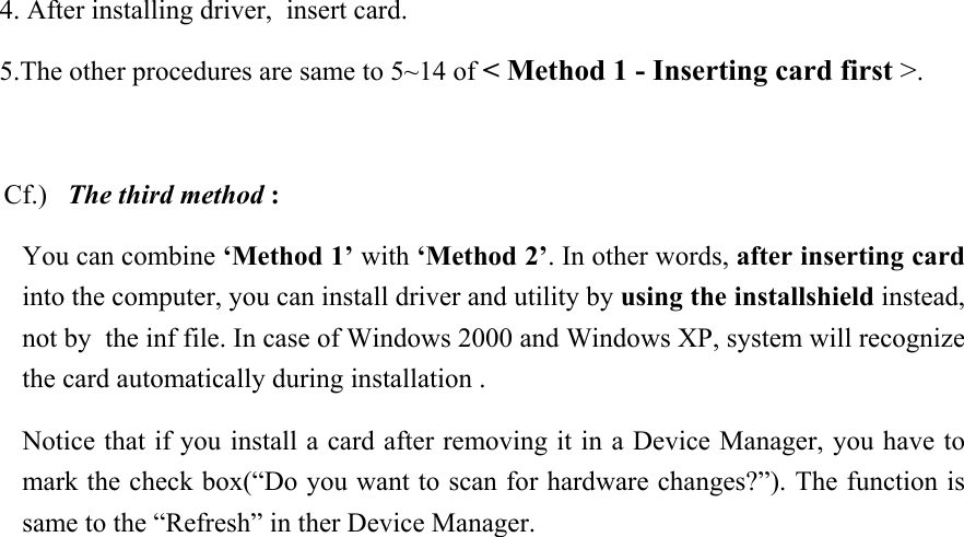  4. After installing driver,  insert card.  5.The other procedures are same to 5~14 of &lt; Method 1 - Inserting card first &gt;.  Cf.)   The third method : You can combine ‘Method 1’ with ‘Method 2’. In other words, after inserting card into the computer, you can install driver and utility by using the installshield instead, not by  the inf file. In case of Windows 2000 and Windows XP, system will recognize the card automatically during installation .  Notice that if you install a card after removing it in a Device Manager, you have to mark the check box(“Do you want to scan for hardware changes?”). The function is same to the “Refresh” in ther Device Manager.               