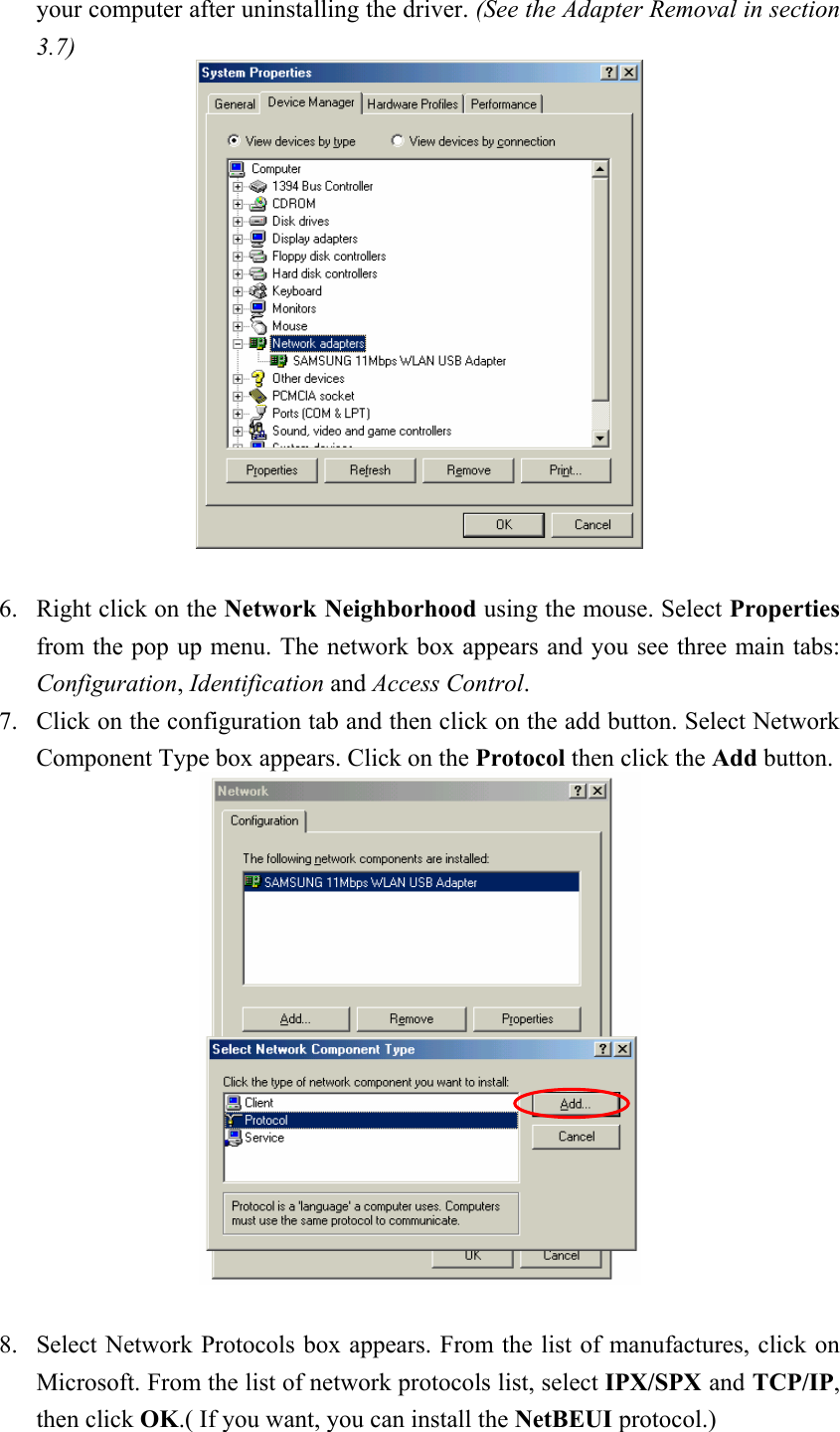  your computer after uninstalling the driver. (See the Adapter Removal in section 3.7)    6. Right click on the Network Neighborhood using the mouse. Select Properties from the pop up menu. The network box appears and you see three main tabs: Configuration, Identification and Access Control. 7. Click on the configuration tab and then click on the add button. Select Network      Component Type box appears. Click on the Protocol then click the Add button.   8. Select Network Protocols box appears. From the list of manufactures, click on Microsoft. From the list of network protocols list, select IPX/SPX and TCP/IP, then click OK.( If you want, you can install the NetBEUI protocol.) 