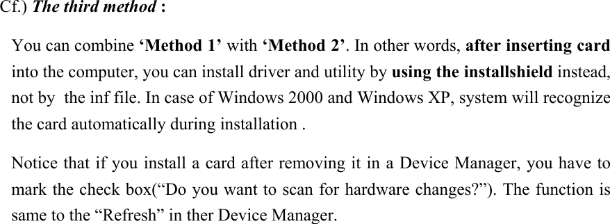   Cf.) The third method : You can combine ‘Method 1’ with ‘Method 2’. In other words, after inserting card into the computer, you can install driver and utility by using the installshield instead, not by  the inf file. In case of Windows 2000 and Windows XP, system will recognize the card automatically during installation .  Notice that if you install a card after removing it in a Device Manager, you have to mark the check box(“Do you want to scan for hardware changes?”). The function is same to the “Refresh” in ther Device Manager.                
