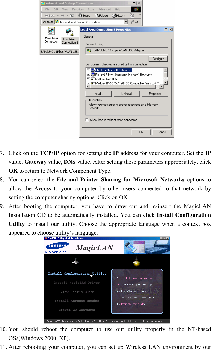    7. Click on the TCP/IP option for setting the IP address for your computer. Set the IP value, Gateway value, DNS value. After setting these parameters appropriately, click OK to return to Network Component Type. 8. You can select the File and Printer Sharing for Microsoft Networks options to allow the Access  to your computer by other users connected to that network by setting the computer sharing options. Click on OK. 9. After booting the computer, you have to draw out and re-insert the MagicLAN Installation CD to be automatically installed. You can click Install Configuration Utility to install our utility. Choose the appropriate language when a context box appeared to choose utility’s language.   10. You should reboot the computer to use our utility properly in the NT-based OSs(Windows 2000, XP). 11. After rebooting your computer, you can set up Wireless LAN environment by our 