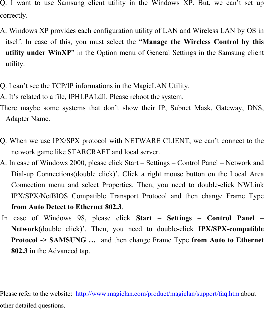  Q. I want to use Samsung client utility in the Windows XP. But, we can’t set up correctly.  A. Windows XP provides each configuration utility of LAN and Wireless LAN by OS in itself. In case of this, you must select the “Manage the Wireless Control by this utility under WinXP” in the Option menu of General Settings in the Samsung client utility.   Q. I can’t see the TCP/IP informations in the MagicLAN Utility. A. It’s related to a file, IPHLPAI.dll. Please reboot the system. There maybe some systems that don’t show their IP, Subnet Mask, Gateway, DNS, Adapter Name.  Q. When we use IPX/SPX protocol with NETWARE CLIENT, we can’t connect to the network game like STARCRAFT and local server. A. In case of Windows 2000, please click Start – Settings – Control Panel – Network and Dial-up Connections(double click)’. Click a right mouse button on the Local Area Connection menu and select Properties. Then, you need to double-click NWLink IPX/SPX/NetBIOS Compatible Transport Protocol and then change Frame Type from Auto Detect to Ethernet 802.3.  In case of Windows 98, please click Start – Settings – Control Panel – Network(double click)’. Then, you need to double-click IPX/SPX-compatible Protocol -&gt; SAMSUNG …  and then change Frame Type from Auto to Ethernet 802.3 in the Advanced tap.    Please refer to the website:  http://www.magiclan.com/product/magiclan/support/faq.htm about other detailed questions.   