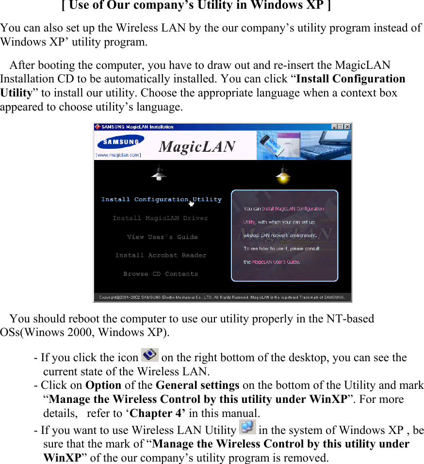 [ Use of Our company’s Utility in Windows XP ]  You can also set up the Wireless LAN by the our company’s utility program instead of Windows XP’ utility program. After booting the computer, you have to draw out and re-insert the MagicLAN Installation CD to be automatically installed. You can click “Install Configuration Utility” to install our utility. Choose the appropriate language when a context box appeared to choose utility’s language.   You should reboot the computer to use our utility properly in the NT-based OSs(Winows 2000, Windows XP). - If you click the icon   on the right bottom of the desktop, you can see the current state of the Wireless LAN. - Click on Option of the General settings on the bottom of the Utility and mark “Manage the Wireless Control by this utility under WinXP”. For more details,   refer to ‘Chapter 4’ in this manual. - If you want to use Wireless LAN Utility   in the system of Windows XP , be sure that the mark of “Manage the Wireless Control by this utility under WinXP” of the our company’s utility program is removed.   