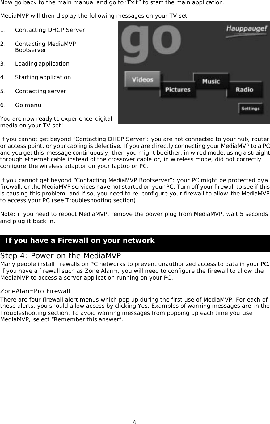 6 If you have a Firewall on your network  Now go back to the main manual and go to “Exit” to start the main application.  MediaMVP will then display the following messages on your TV set:  1. Contacting DHCP Server  2. Contacting MediaMVP  Bootserver  3. Loading application  4. Starting application  5. Contacting server  6. Go menu  You are now ready to experience digital media on your TV set!  If you cannot get beyond “Contacting DHCP Server”: you are not connected to your hub, router or access point, or your cabling is defective. If you are directly connecting your MediaMVP to a PC and you get this  message continuously, then you might be either, in wired mode, using a straight through ethernet cable instead of the crossover cable or, in wireless mode, did not correctly configure the wireless adaptor on your laptop or PC.  If you cannot get beyond “Contacting MediaMVP Bootserver”: your PC might be protected by a firewall, or the MediaMVP services have not started on your PC. Turn off your firewall to see if this is causing this problem, and if so, you need to re-configure your firewall to allow the MediaMVP to access your PC (see Troubleshooting section).  Note: if you need to reboot MediaMVP, remove the power plug from MediaMVP, wait 5 seconds and plug it back in.     Step 4: Power on the MediaMVP Many people install firewalls on PC networks to prevent unauthorized access to data in your PC. If you have a firewall such as Zone Alarm, you will need to configure the firewall to allow the MediaMVP to access a server application running on your PC.  ZoneAlarmPro Firewall There are four firewall alert menus which pop up during the first use of MediaMVP. For each of these alerts, you should allow access by clicking Yes. Examples of warning messages are in the Troubleshooting section. To avoid warning messages from popping up each time you use MediaMVP, select “Remember this answer”.            
