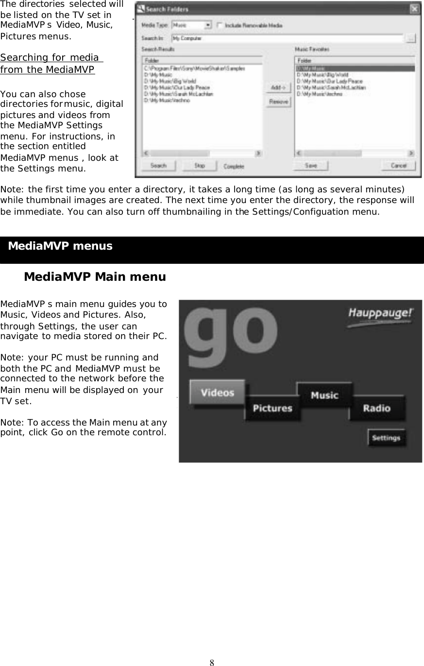 8 MediaMVP menus  The directories selected will be listed on the TV set in MediaMVP s Video, Music, Pictures menus.  Searching for media from the MediaMVP  You can also chose directories for music, digital pictures and videos from the MediaMVP Settings menu. For instructions, in the section entitled MediaMVP menus , look at the Settings menu.  Note: the first time you enter a directory, it takes a long time (as long as several minutes) while thumbnail images are created. The next time you enter the directory, the response will be immediate. You can also turn off thumbnailing in the Settings/Configuation menu.       MediaMVP Main menu  MediaMVP s main menu guides you to Music, Videos and Pictures. Also, through Settings, the user can navigate to media stored on their PC.  Note: your PC must be running and both the PC and MediaMVP must be connected to the network before the Main menu will be displayed on your TV set.  Note: To access the Main menu at any point, click Go on the remote control.                  