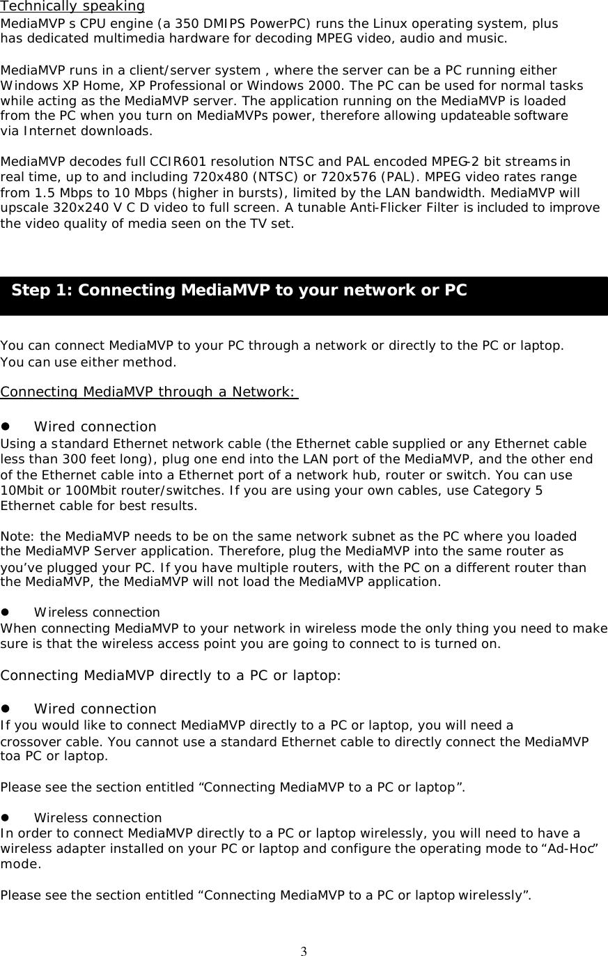 3 Step 1: Connecting MediaMVP to your network or PC  Technically speaking MediaMVP s CPU engine (a 350 DMIPS PowerPC) runs the Linux operating system, plus has dedicated multimedia hardware for decoding MPEG video, audio and music.  MediaMVP runs in a client/server system , where the server can be a PC running either Windows XP Home, XP Professional or Windows 2000. The PC can be used for normal tasks while acting as the MediaMVP server. The application running on the MediaMVP is loaded from the PC when you turn on MediaMVPs power, therefore allowing updateable software via Internet downloads.  MediaMVP decodes full CCIR601 resolution NTSC and PAL encoded MPEG-2 bit streams in real time, up to and including 720x480 (NTSC) or 720x576 (PAL). MPEG video rates range from 1.5 Mbps to 10 Mbps (higher in bursts), limited by the LAN bandwidth. MediaMVP will upscale 320x240 V C D video to full screen. A tunable Anti-Flicker Filter is included to improve  the video quality of media seen on the TV set.        You can connect MediaMVP to your PC through a network or directly to the PC or laptop. You can use either method.  Connecting MediaMVP through a Network:  l Wired connection Using a standard Ethernet network cable (the Ethernet cable supplied or any Ethernet cable less than 300 feet long), plug one end into the LAN port of the MediaMVP, and the other end of the Ethernet cable into a Ethernet port of a network hub, router or switch. You can use 10Mbit or 100Mbit router/switches. If you are using your own cables, use Category 5 Ethernet cable for best results.  Note: the MediaMVP needs to be on the same network subnet as the PC where you loaded the MediaMVP Server application. Therefore, plug the MediaMVP into the same router as you’ve plugged your PC. If you have multiple routers, with the PC on a different router than the MediaMVP, the MediaMVP will not load the MediaMVP application.  l Wireless connection When connecting MediaMVP to your network in wireless mode the only thing you need to make sure is that the wireless access point you are going to connect to is turned on.  Connecting MediaMVP directly to a PC or laptop:  l Wired connection If you would like to connect MediaMVP directly to a PC or laptop, you will need a crossover cable. You cannot use a standard Ethernet cable to directly connect the MediaMVP toa PC or laptop.  Please see the section entitled “Connecting MediaMVP to a PC or laptop”.  l Wireless connection In order to connect MediaMVP directly to a PC or laptop wirelessly, you will need to have a wireless adapter installed on your PC or laptop and configure the operating mode to “Ad-Hoc” mode.  Please see the section entitled “Connecting MediaMVP to a PC or laptop wirelessly”. 