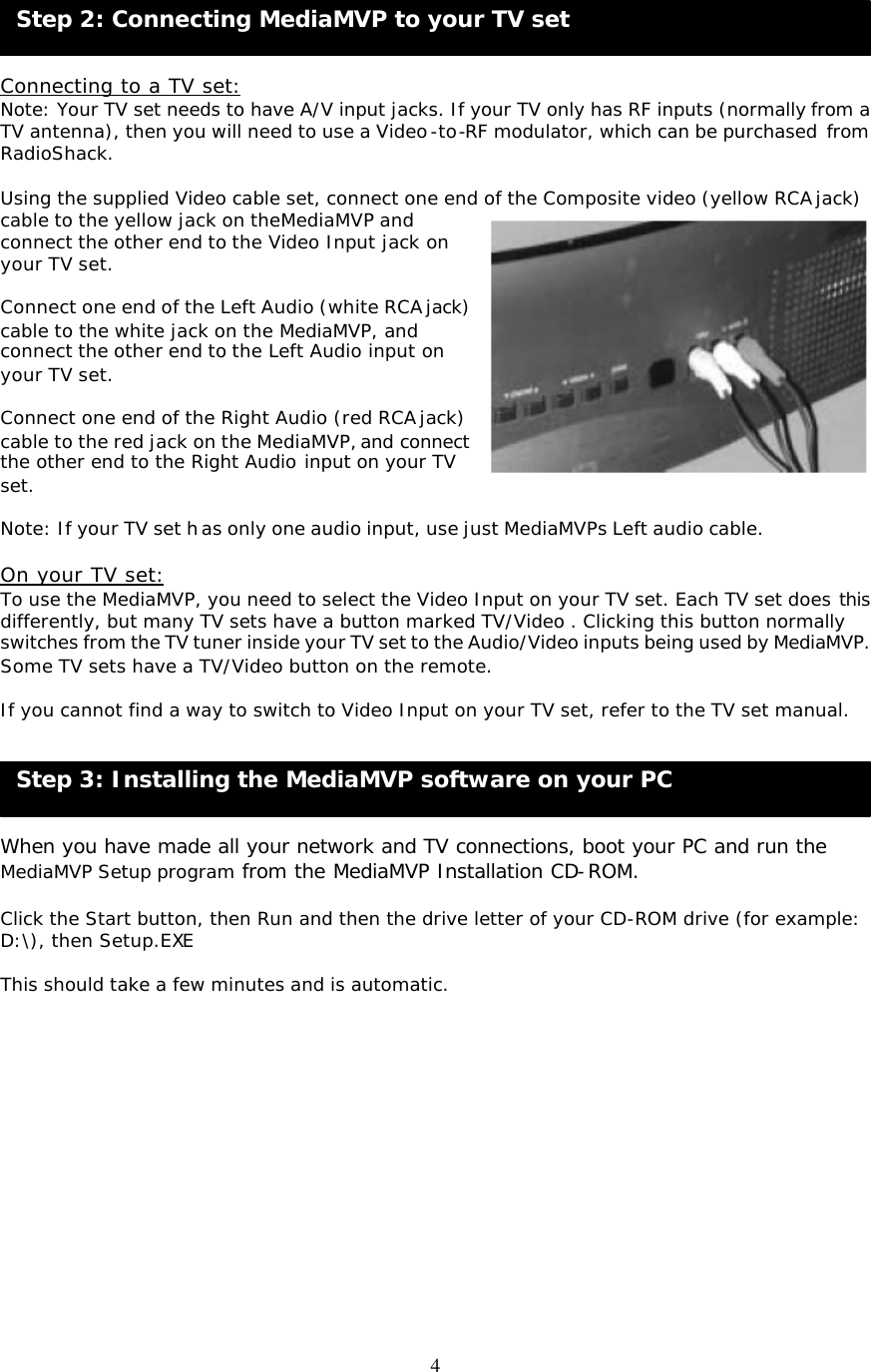 4 Step 2: Connecting MediaMVP to your TV set  Step 3: Installing the MediaMVP software on your PC     Connecting to a TV set: Note: Your TV set needs to have A/V input jacks. If your TV only has RF inputs (normally from a TV antenna), then you will need to use a Video-to-RF modulator, which can be purchased from RadioShack.  Using the supplied Video cable set, connect one end of the Composite video (yellow RCA jack) cable to the yellow jack on theMediaMVP and connect the other end to the Video Input jack on your TV set.   Connect one end of the Left Audio (white RCA jack) cable to the white jack on the MediaMVP, and connect the other end to the Left Audio input on your TV set.  Connect one end of the Right Audio (red RCA jack) cable to the red jack on the MediaMVP, and connect the other end to the Right Audio input on your TV set.  Note: If your TV set has only one audio input, use just MediaMVPs Left audio cable.  On your TV set: To use the MediaMVP, you need to select the Video Input on your TV set. Each TV set does this differently, but many TV sets have a button marked TV/Video . Clicking this button normally switches from the TV tuner inside your TV set to the Audio/Video inputs being used by MediaMVP. Some TV sets have a TV/Video button on the remote.  If you cannot find a way to switch to Video Input on your TV set, refer to the TV set manual.     When you have made all your network and TV connections, boot your PC and run the MediaMVP Setup program from the MediaMVP Installation CD-ROM.  Click the Start button, then Run and then the drive letter of your CD-ROM drive (for example: D:\), then Setup.EXE  This should take a few minutes and is automatic.           