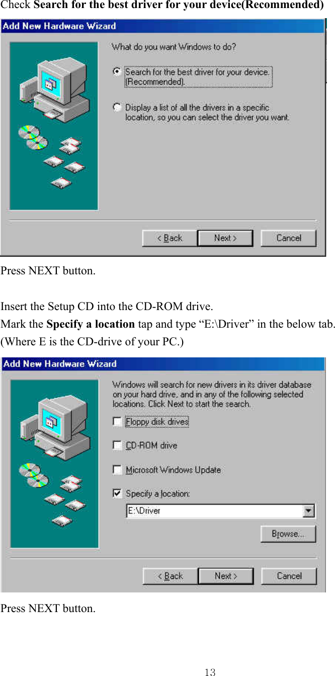  13Check Search for the best driver for your device(Recommended)  Press NEXT button.  Insert the Setup CD into the CD-ROM drive. Mark the Specify a location tap and type “E:\Driver” in the below tab. (Where E is the CD-drive of your PC.)    Press NEXT button.  