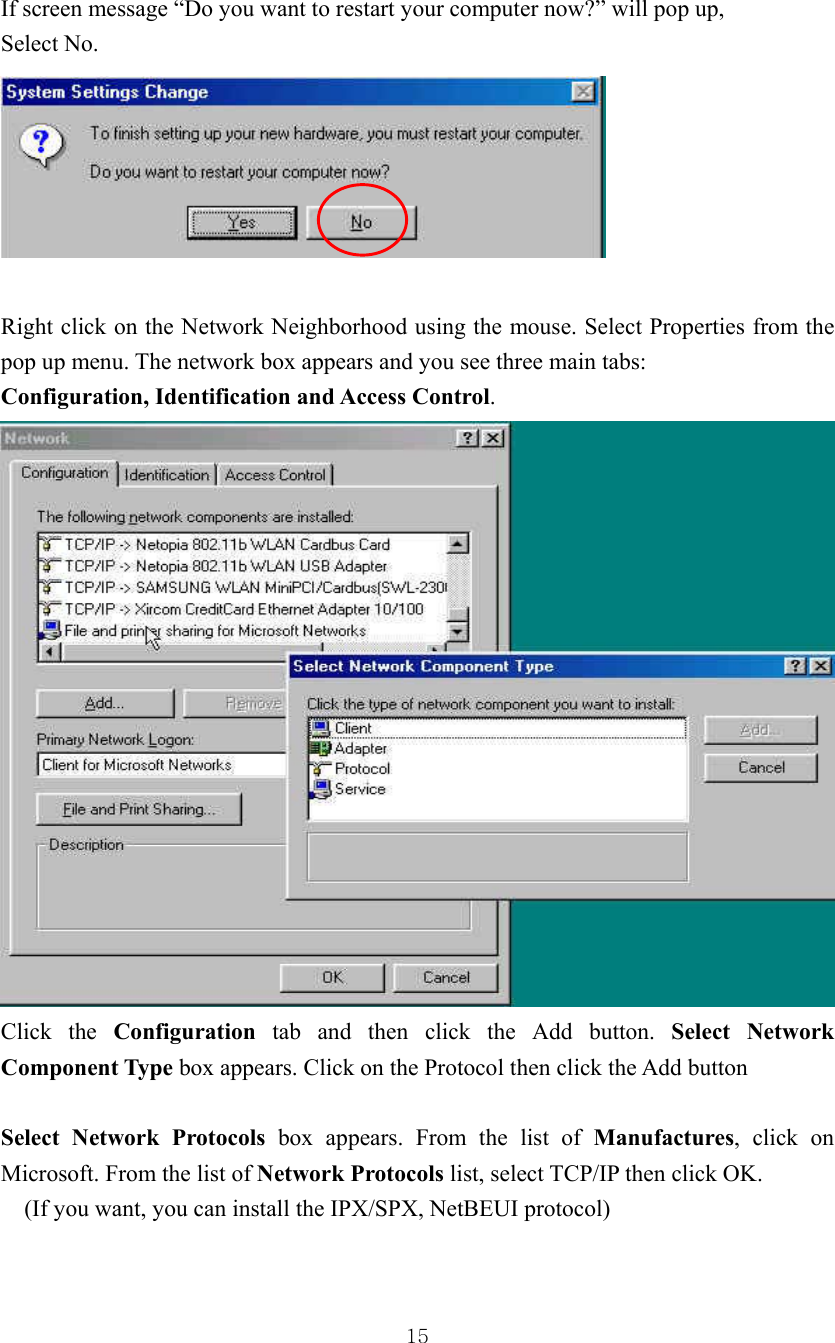  15If screen message “Do you want to restart your computer now?” will pop up, Select No.   Right click on the Network Neighborhood using the mouse. Select Properties from the pop up menu. The network box appears and you see three main tabs: Configuration, Identification and Access Control.  Click the Configuration tab and then click the Add button. Select Network Component Type box appears. Click on the Protocol then click the Add button  Select Network Protocols box appears. From the list of Manufactures, click on Microsoft. From the list of Network Protocols list, select TCP/IP then click OK. (If you want, you can install the IPX/SPX, NetBEUI protocol) 