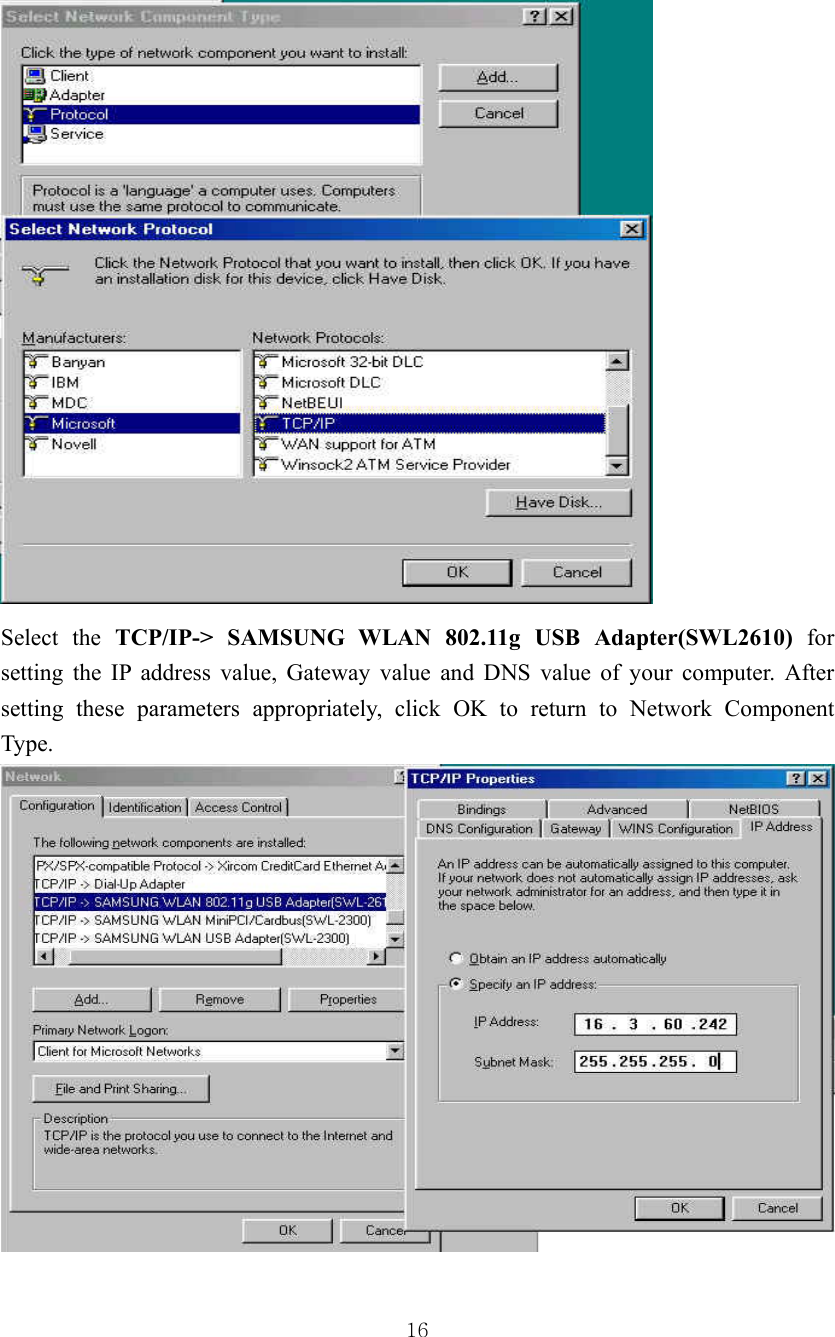  16 Select the TCP/IP-&gt; SAMSUNG WLAN 802.11g USB Adapter(SWL2610) for setting the IP address value, Gateway value and DNS value of your computer. After setting these parameters appropriately, click OK to return to Network Component Type. 
