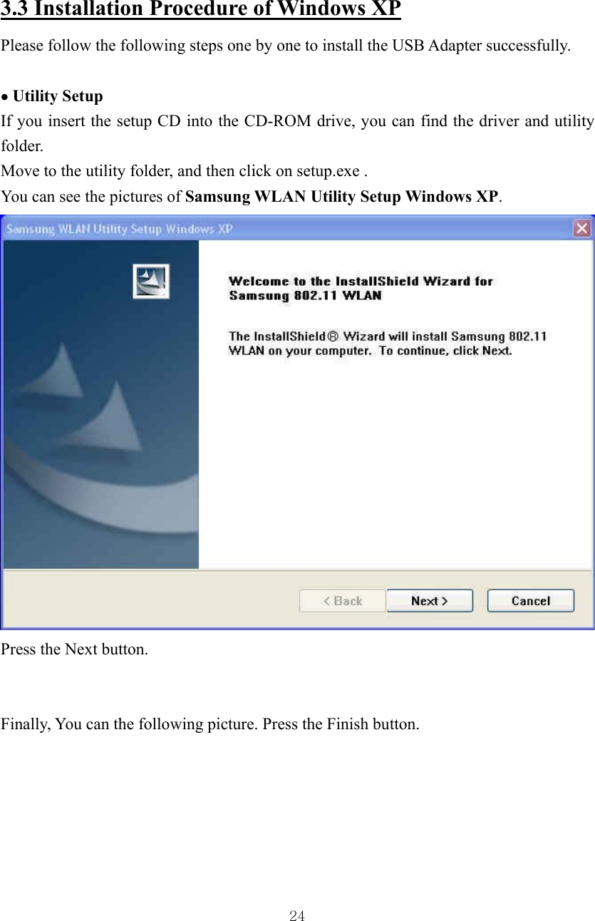  24 3.3 Installation Procedure of Windows XP Please follow the following steps one by one to install the USB Adapter successfully.    • Utility Setup If you insert the setup CD into the CD-ROM drive, you can find the driver and utility folder. Move to the utility folder, and then click on setup.exe .   You can see the pictures of Samsung WLAN Utility Setup Windows XP.  Press the Next button.   Finally, You can the following picture. Press the Finish button.      