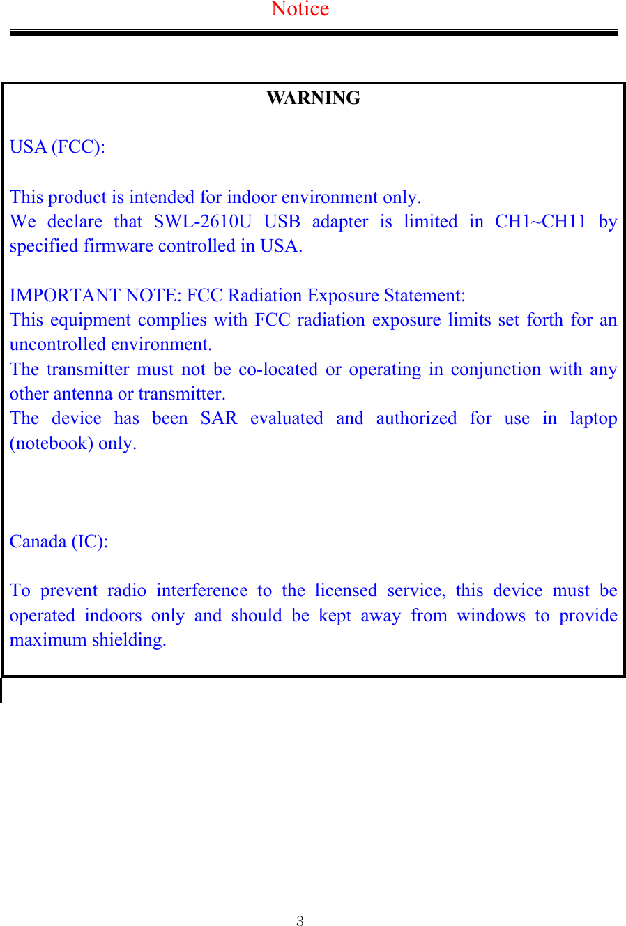  3Notice   WARNING  USA (FCC):  This product is intended for indoor environment only.   We declare that SWL-2610U USB adapter is limited in CH1~CH11 by specified firmware controlled in USA.  IMPORTANT NOTE: FCC Radiation Exposure Statement: This equipment complies with FCC radiation exposure limits set forth for an uncontrolled environment.   The transmitter must not be co-located or operating in conjunction with any other antenna or transmitter.   The device has been SAR evaluated and authorized for use in laptop (notebook) only.    Canada (IC):  To prevent radio interference to the licensed service, this device must be operated indoors only and should be kept away from windows to provide maximum shielding.          