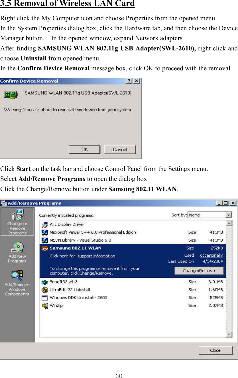  303.5 Removal of Wireless LAN Card  Right click the My Computer icon and choose Properties from the opened menu. In the System Properties dialog box, click the Hardware tab, and then choose the Device Manager button.    In the opened window, expand Network adapters   After finding SAMSUNG WLAN 802.11g USB Adapter(SWL-2610), right click and choose Uninstall from opened menu. In the Confirm Device Removal message box, click OK to proceed with the removal    Click Start on the task bar and choose Control Panel from the Settings menu. Select Add/Remove Programs to open the dialog box Click the Change/Remove button under Samsung 802.11 WLAN. 