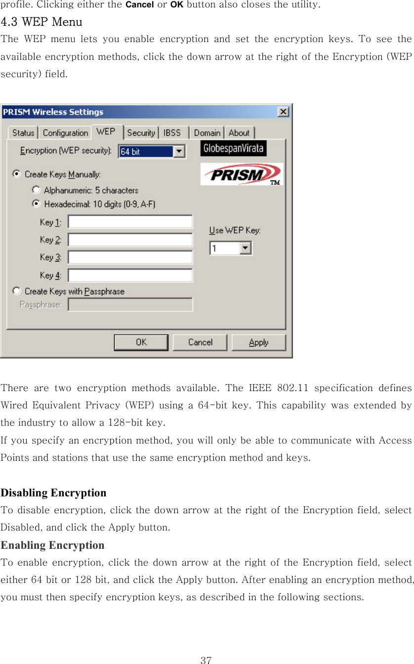  37profile. Clicking either the Cancel or OK button also closes the utility. 4.3 WEP Menu The  WEP  menu  lets  you  enable  encryption  and  set  the  encryption  keys.  To  see  the available encryption methods, click the down arrow at the right of the Encryption (WEP security) field.    There  are  two  encryption  methods  available.  The  IEEE  802.11  specification  defines Wired  Equivalent  Privacy  (WEP)  using  a  64-bit  key.  This  capability  was  extended  by the industry to allow a 128-bit key.     If you specify an encryption method, you will only be able to communicate with Access Points and stations that use the same encryption method and keys.  Disabling Encryption To disable encryption, click the down arrow at the right of the Encryption field, select Disabled, and click the Apply button. Enabling Encryption To enable encryption, click the down arrow at the right of the Encryption field, select either 64 bit or 128 bit, and click the Apply button. After enabling an encryption method, you must then specify encryption keys, as described in the following sections. 